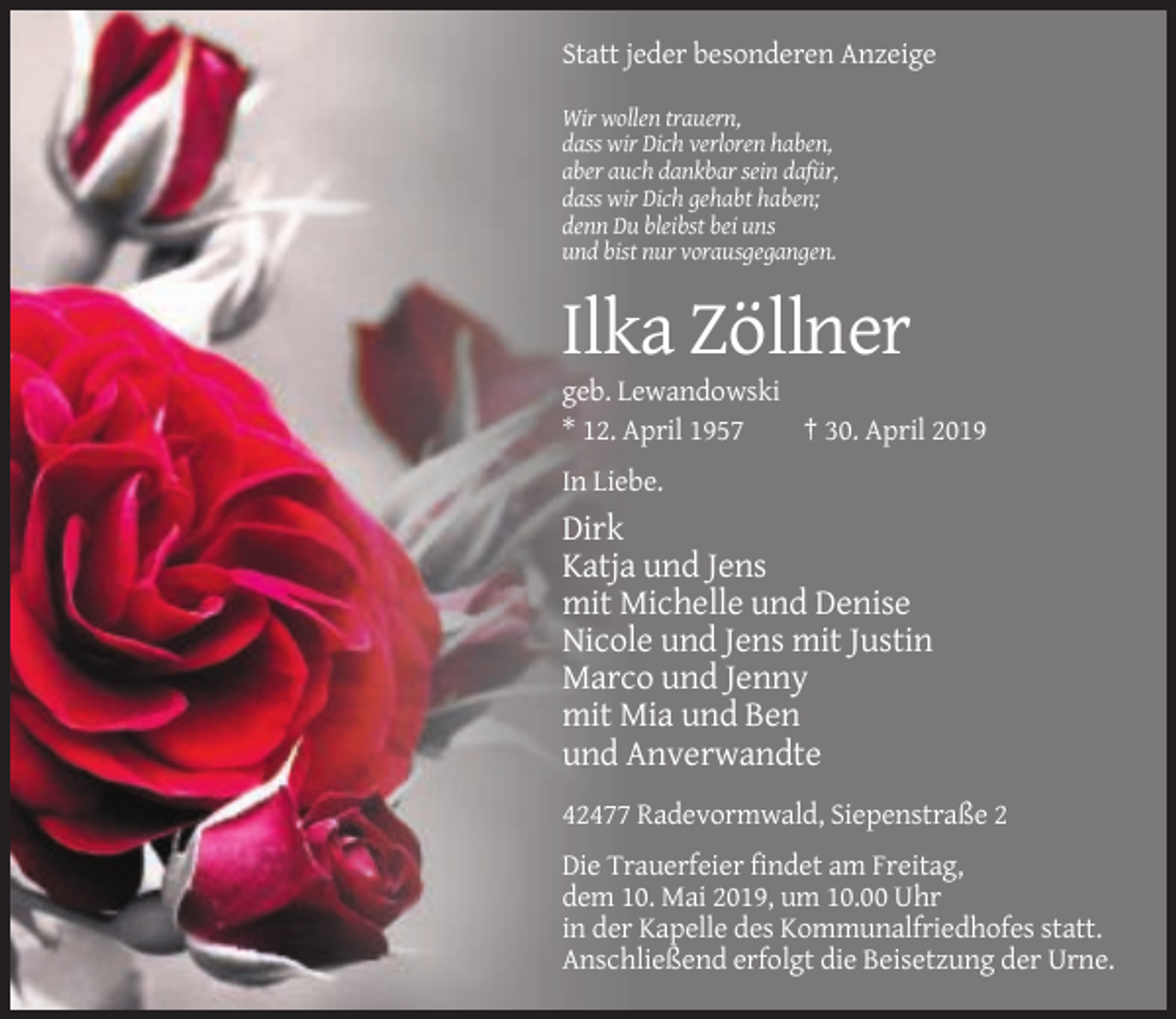 <p>Statt jeder besonderen Anzeige<br />Wir wollen trauern,<br />dass wir Dich verloren haben,<br />aber auch dankbar sein dafür,<br />dass wir Dich gehabt haben;<br />denn Du bleibst bei uns<br />und bist nur vorausgegangen.</p><p>Ilka Zöllner<br />geb. Lewandowski<br />* 12. April 1957<br />† 30. April 2019<br />In Liebe.</p><p>Dirk<br />Katja und Jens<br />mit Michelle und Denise<br />Nicole und Jens mit Justin<br />Marco und Jenny<br />mit Mia und Ben<br />und Anverwandte<br />42477 Radevormwald, Siepenstraße 2<br />Die Trauerfeier findet am Freitag,<br />dem 10. Mai 2019, um 10.00 Uhr<br />in der Kapelle des Kommunalfriedhofes statt.<br />Anschließend erfolgt die Beisetzung der Urne.</p>