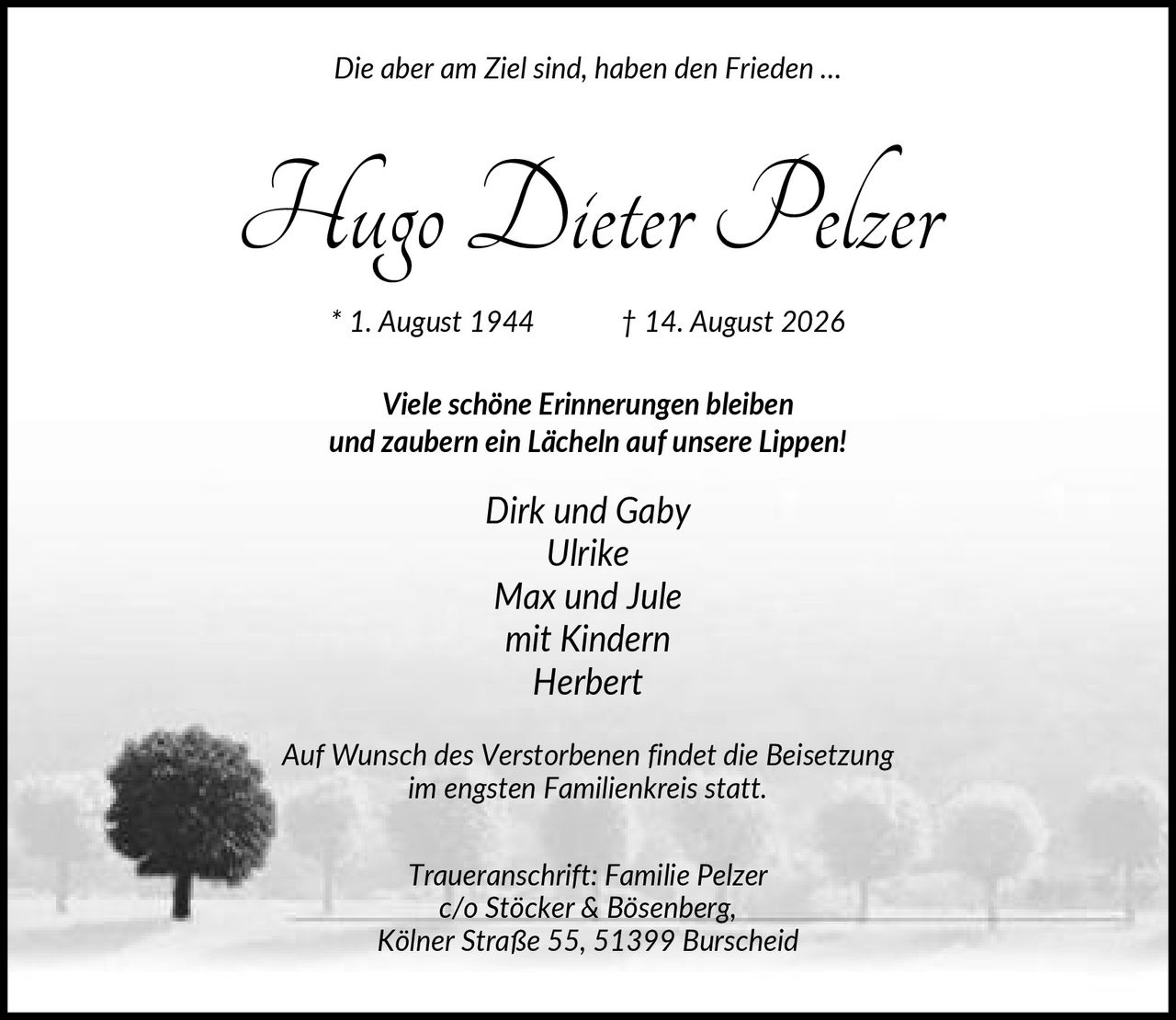 <p><i>Die aber am Ziel sind, haben den Frieden …</i></p>

<p><strong>Hugo Dieter Pelzer</strong></p>

<p>* 1. August 1944     † 14. August 2026</p>

<p><strong>Viele schöne Erinnerungen bleiben<br>und zaubern ein Lächeln auf unsere Lippen!</strong></p>

<p><i>Dirk und Gaby<br>Ulrike<br>Max und Jule<br>mit Kindern<br>Herbert</i></p>

<p>Auf Wunsch des Verstorbenen findet die Beisetzung im engsten Familienkreis statt.</p>

<p>Traueranschrift: Familie Pelzer<br>c/o Stöcker & Bösenberg,<br>Kölner Straße 55, 51399 Burscheid</p>