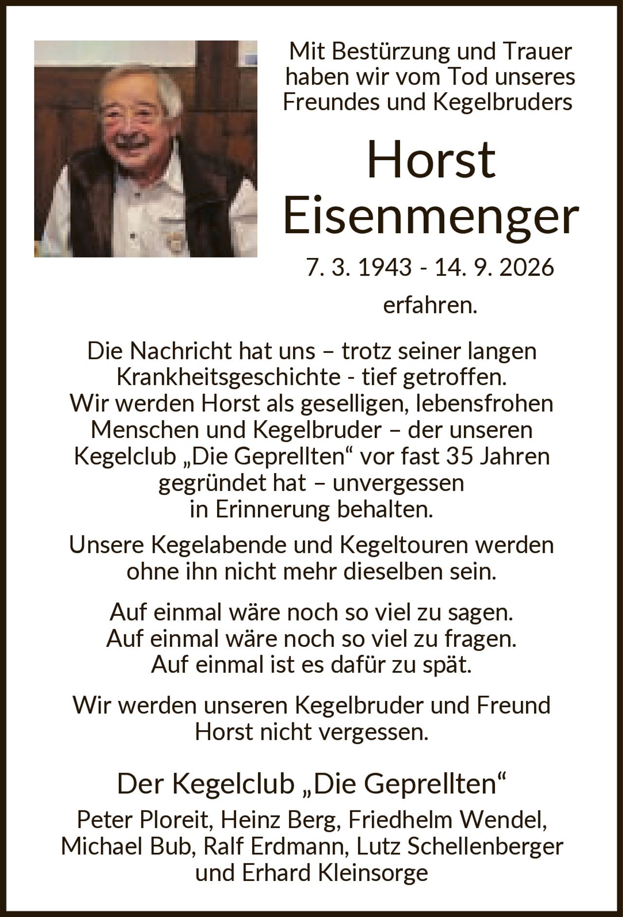 <p>Mit Bestürzung und Trauer haben wir vom Tod unseres Freundes und Kegelbruders Horst Eisenmenger 7. 3. 1943 - 14. 9. 2026 erfahren. Die Nachricht hat uns – trotz seiner langen Krankheitsgeschichte - tief getroffen. Wir werden Horst als geselligen, lebensfrohen Menschen und Kegelbruder – der unseren Kegelclub „Die Geprellten" vor fast 35 Jahren gegründet hat – unvergessen in Erinnerung behalten. Unsere Kegelabende und Kegeltouren werden ohne ihn nicht mehr dieselben sein.</p><p>Auf einmal wäre noch so viel zu sagen. Auf einmal wäre noch so viel zu fragen. Auf einmal ist es dafür zu spät.</p><p>Wir werden unseren Kegelbruder und Freund Horst nicht vergessen.</p><p>Der Kegelclub „Die Geprellten"<br>Peter Ploreit, Heinz Berg, Friedhelm Wendel, Michael Bub, Ralf Erdmann, Lutz Schellenberger und Erhard Kleinsorge</p>