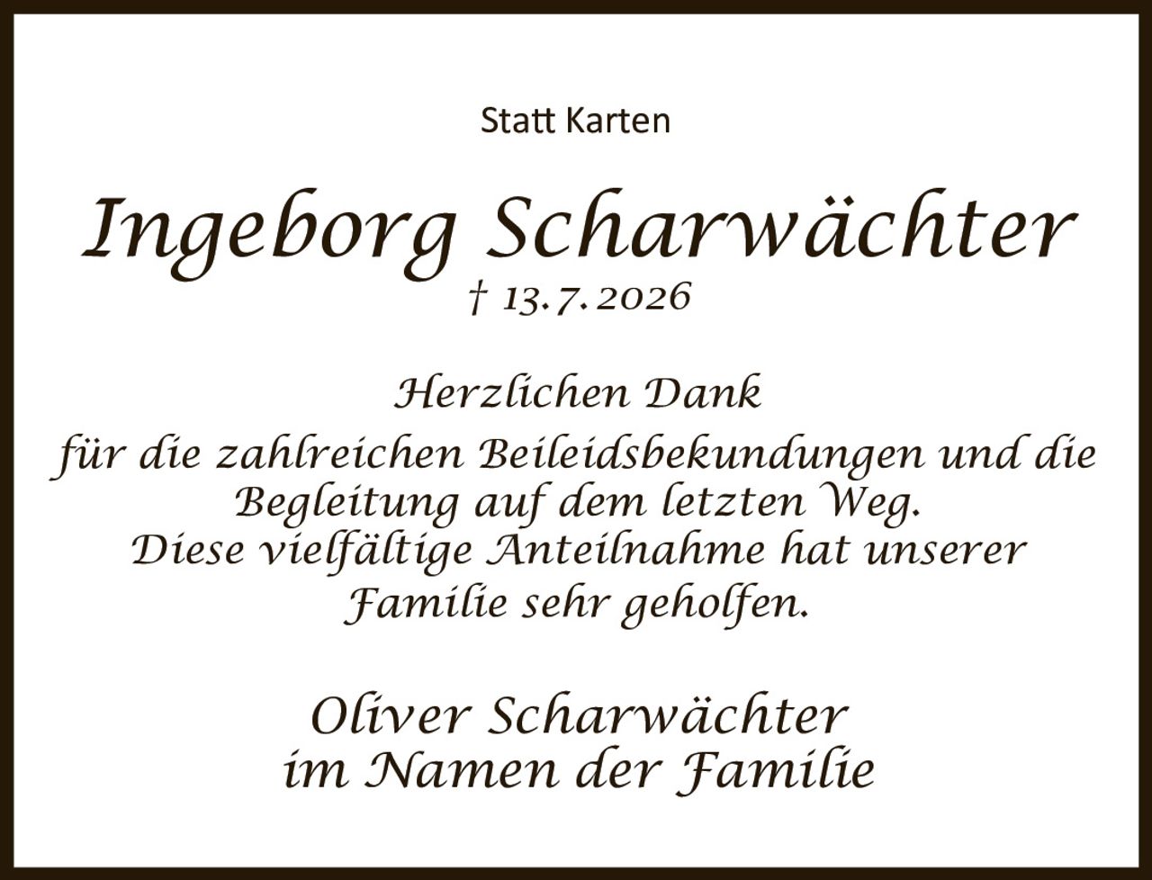 <p><strong>Statt Karten</strong></p><p><i>Ingeborg Scharwächter</i><br>† 13.7.2026</p><p><i>Herzlichen Dank</i><br>für die zahlreichen Beileidsbekundungen und die<br>Begleitung auf dem letzten Weg.<br>Diese vielfältige Anteilnahme hat unserer<br>Familie sehr geholfen.</p><p><i>Oliver Scharwächter</i><br>im Namen der Familie</p>
