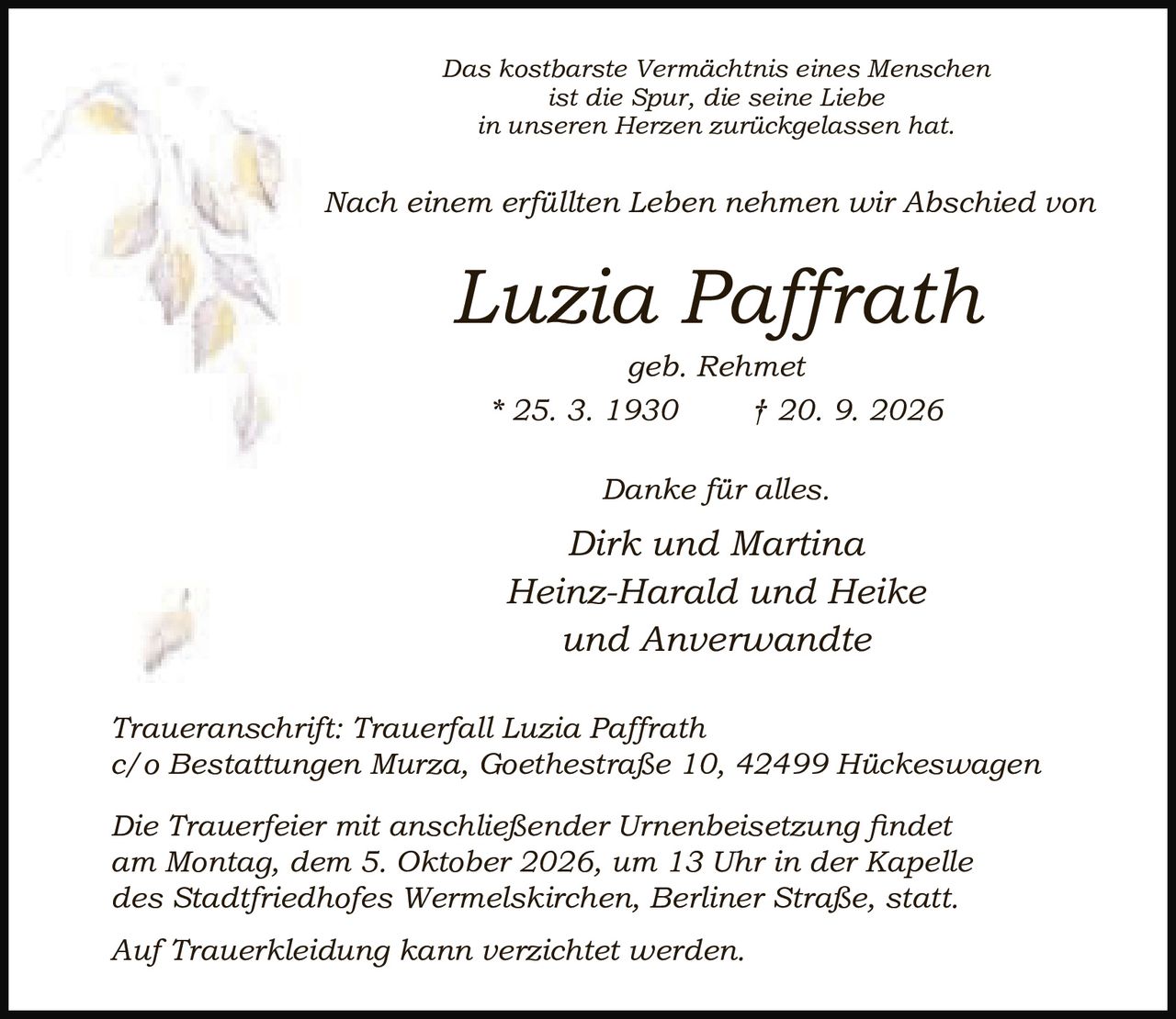<p><i>Das kostbarste Vermächtnis eines Menschen ist die Spur, die seine Liebe in unseren Herzen zurückgelassen hat.</i></p>

<p>Nach einem erfüllten Leben nehmen wir Abschied von</p>

<p><strong>Luzia Paffrath</strong><br>geb. Rehmet<br>* 25. 3. 1930 † 20. 9. 2026</p>

<p>Danke für alles.</p>

<p>Dirk und Martina<br>Heinz-Harald und Heike<br>und Anverwandte</p>

<p><i>Traueranschrift: Trauerfall Luzia Paffrath<br>c/o Bestattungen Murza, Goethestraße 10, 42499 Hückeswagen</i></p>

<p><i>Die Trauerfeier mit anschließender Urnenbeisetzung findet am Montag, dem 5. Oktober 2026, um 13 Uhr in der Kapelle des Stadtfriedhofes Wermelskirchen, Berliner Straße, statt.</i></p>

<p><i>Auf Trauerkleidung kann verzichtet werden.</i></p>