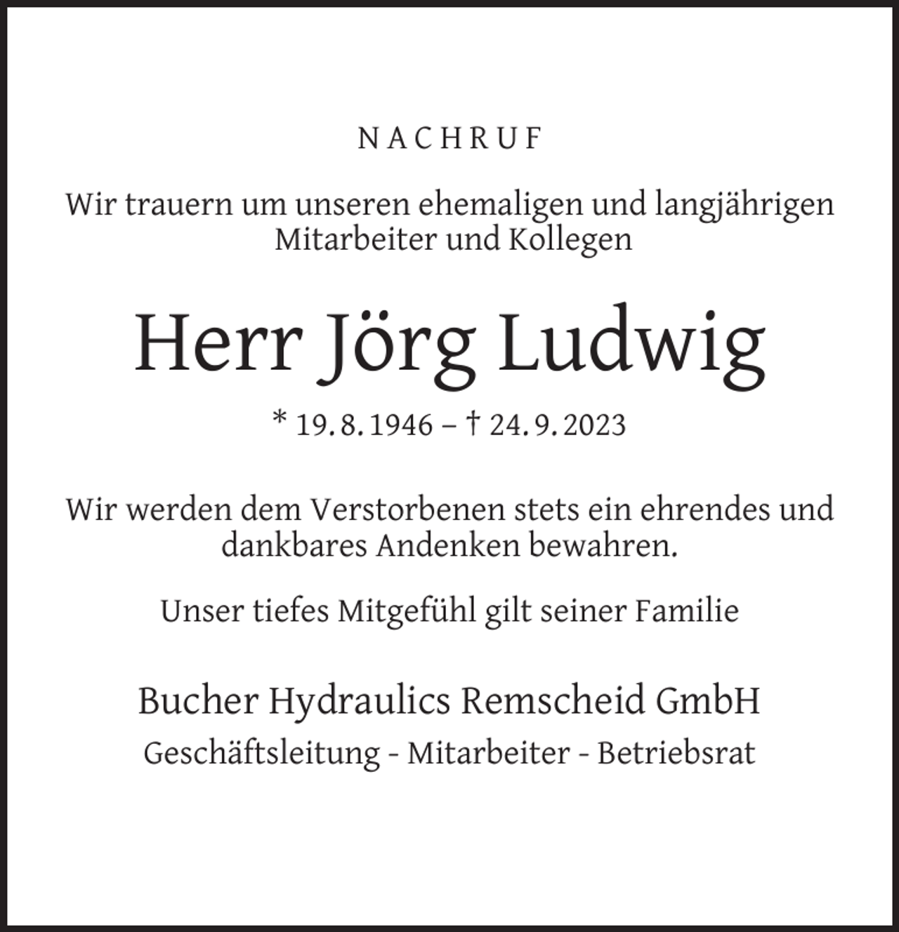 <p>NACHRUF<br />Wir trauern um unseren ehemaligen und langjährigen<br />Mitarbeiter und Kollegen</p><p>Herr Jörg Ludwig<br />* 19. 8. 1946 – † 24. 9. 2023<br />Wir werden dem Verstorbenen stets ein ehrendes und<br />dankbares Andenken bewahren.<br />Unser tiefes Mitgefühl gilt seiner Familie</p><p>Bucher Hydraulics Remscheid GmbH<br />Geschäftsleitung - Mitarbeiter - Betriebsrat</p>