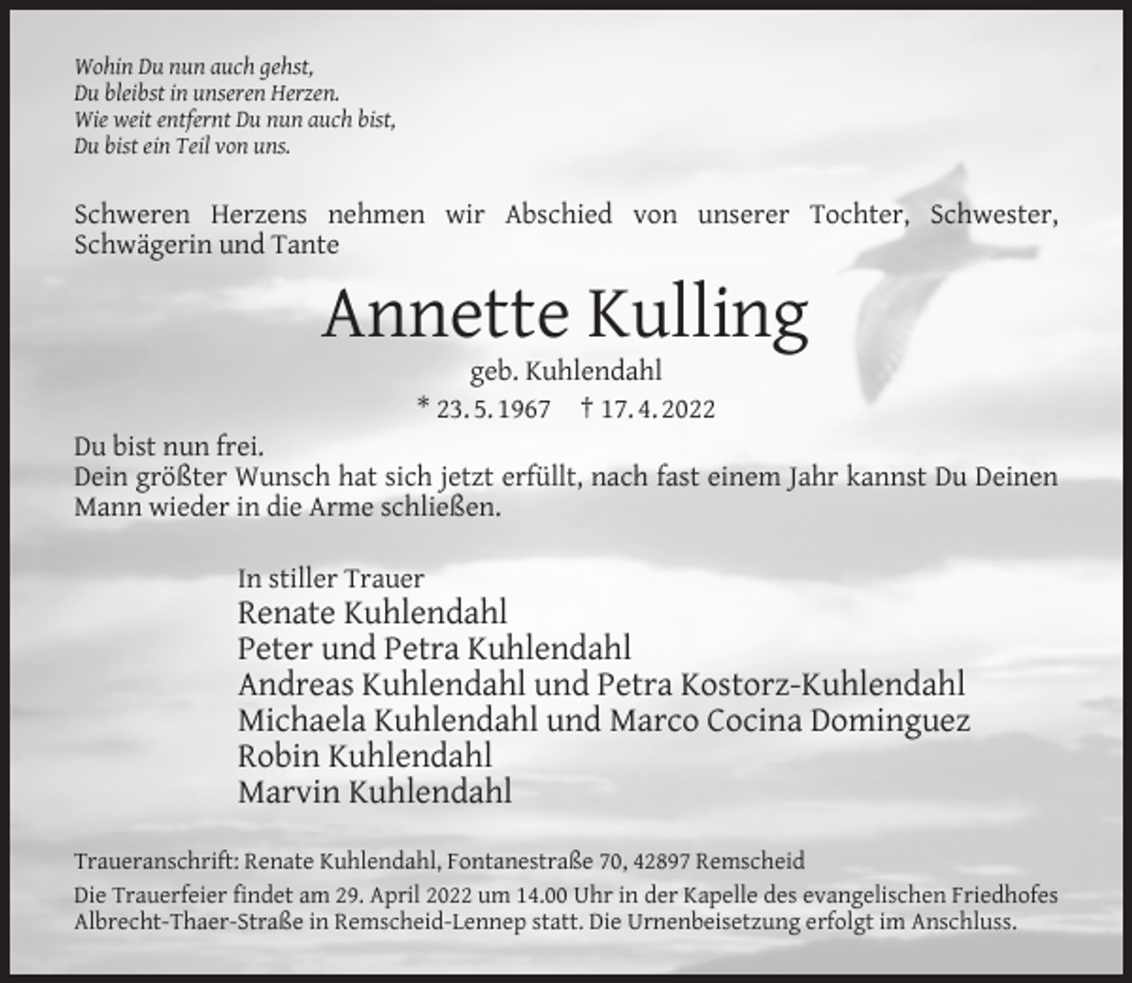 <p>Wohin Du nun auch gehst,<br />Du bleibst in unseren Herzen.<br />Wie weit entfernt Du nun auch bist,<br />Du bist ein Teil von uns.</p><p>Schweren Herzens nehmen wir Abschied von unserer Tochter, Schwester,<br />Schwägerin und Tante</p><p>Annette Kulling<br />geb. Kuhlendahl<br />* 23. 5. 1967 † 17. 4. 2022</p><p>Du bist nun frei.<br />Dein größter Wunsch hat sich jetzt erfüllt, nach fast einem Jahr kannst Du Deinen<br />Mann wieder in die Arme schließen.<br />In stiller Trauer</p><p>Renate Kuhlendahl<br />Peter und Petra Kuhlendahl<br />Andreas Kuhlendahl und Petra Kostorz-Kuhlendahl<br />Michaela Kuhlendahl und Marco Cocina Dominguez<br />Robin Kuhlendahl<br />Marvin Kuhlendahl<br />Traueranschrift: Renate Kuhlendahl, Fontanestraße 70, 42897 Remscheid<br />Die Trauerfeier ﬁndet am 29. April 2022 um 14.00 Uhr in der Kapelle des evangelischen Friedhofes<br />Albrecht-Thaer-Straße in Remscheid-Lennep statt. Die Urnenbeisetzung erfolgt im Anschluss.</p>