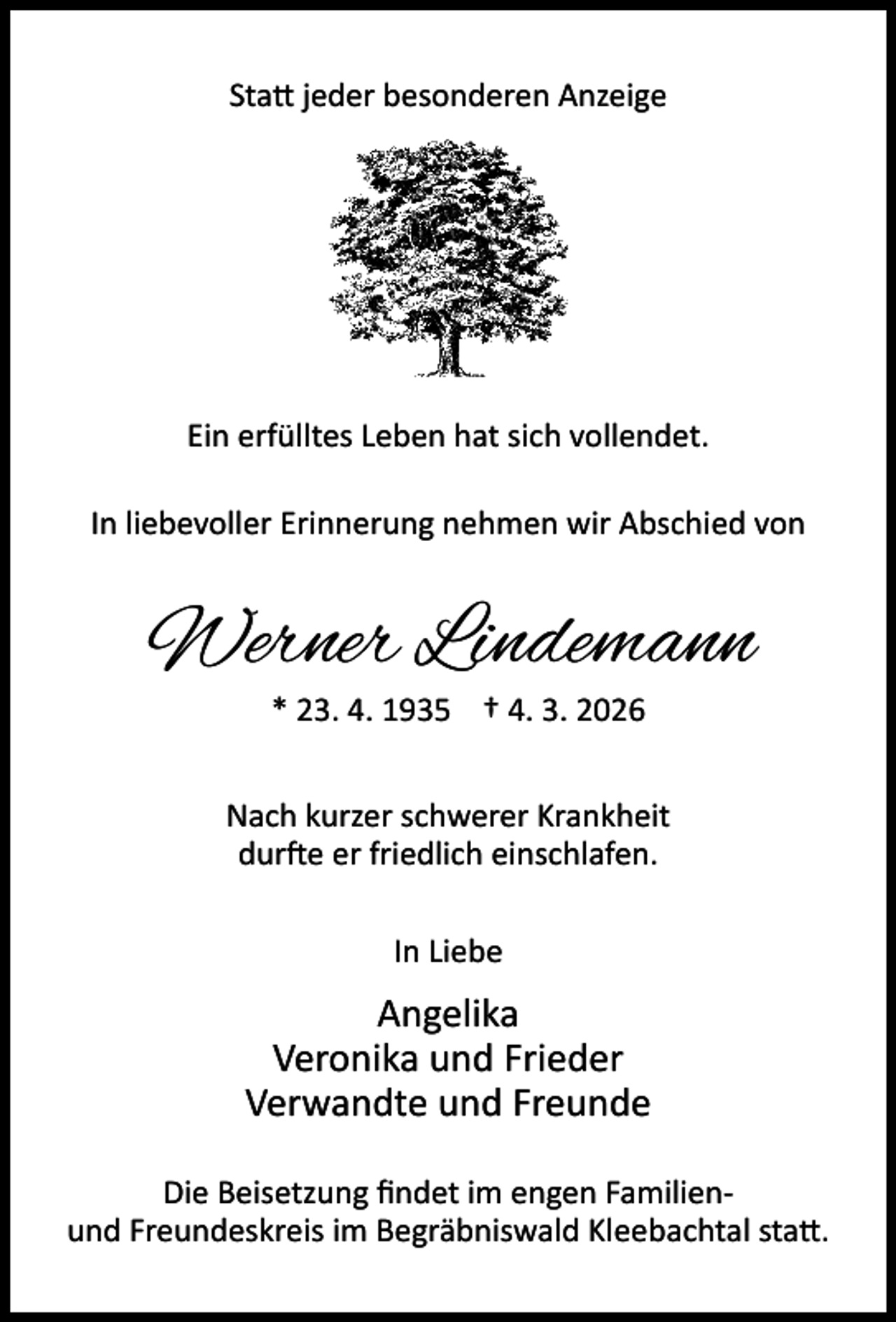 <p>Sta jeder besonderen Anzeige</p><p>Ein erfülltes Leben hat sich vollendet.<br />In liebevoller Erinnerung nehmen wir Abschied von</p><p>Werner Lindemann<br />* 23. 4. 1935 † 4. 3. 2026</p><p>Nach kurzer schwerer Krankheit<br />dur e er friedlich einschlafen.<br />In Liebe</p><p>Angelika<br />Veronika und Frieder<br />Verwandte und Freunde<br />Die Beisetzung ﬁndet im engen Familienund Freundeskreis im Begräbniswald Kleebachtal sta .</p>