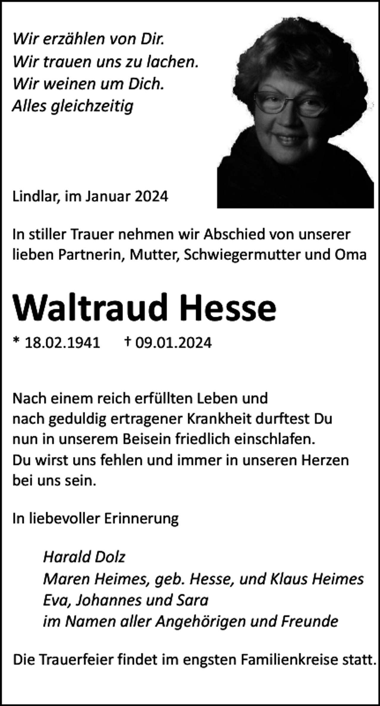 <p>Wir erzählen von Dir.<br />Wir trauen uns zu lachen.<br />Wir weinen um Dich.<br />Alles gleichzeitig</p><p>Lindlar, im Januar 2024<br />In stiller Trauer nehmen wir Abschied von unserer<br />lieben Partnerin, Mutter, Schwiegermutter und Oma</p><p>Waltraud Hesse<br />* 18.02.1941</p><p>† 09.01.2024</p><p>Nach einem reich erfüllten Leben und<br />nach geduldig ertragener Krankheit durftest Du<br />nun in unserem Beisein friedlich einschlafen.<br />Du wirst uns fehlen und immer in unseren Herzen<br />bei uns sein.<br />In liebevoller Erinnerung</p><p>Harald Dolz<br />Maren Heimes, geb. Hesse, und Klaus Heimes<br />Eva, Johannes und Sara<br />im Namen aller Angehörigen und Freunde<br />Die Trauerfeier findet im engsten Familienkreise statt.</p>