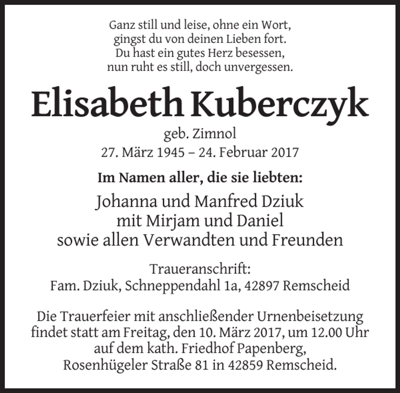 <p>Ganz still und leise, ohne ein Wort,<br />gingst du von deinen Lieben fort.<br />Du hast ein gutes Herz besessen,<br />nun ruht es still, doch unvergessen.</p><p>Elisabeth Kuberczyk<br />geb. Zimnol<br />27. März 1945 – 24. Februar 2017<br />Im Namen aller, die sie liebten:</p><p>Johanna und Manfred Dziuk<br />mit Mirjam und Daniel<br />sowie allen Verwandten und Freunden<br />Traueranschrift:<br />Fam. Dziuk, Schneppendahl 1a, 42897 Remscheid<br />Die Trauerfeier mit anschließender Urnenbeisetzung<br />findet statt am Freitag, den 10. März 2017, um 12.00 Uhr<br />auf dem kath. Friedhof Papenberg,<br />Rosenhügeler Straße 81 in 42859 Remscheid.</p>