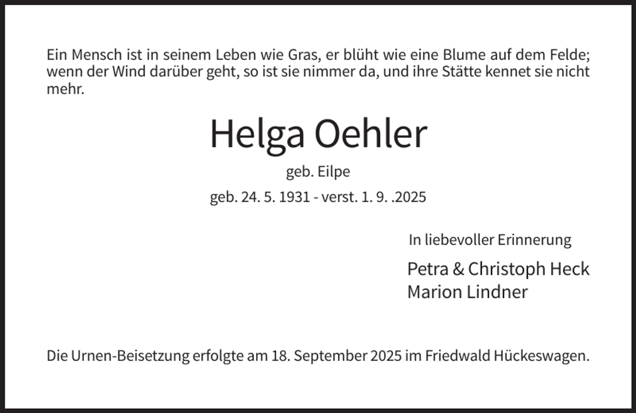 <p>Ein Mensch ist in seinem Leben wie Gras, er blüht wie eine Blume auf dem Felde;<br />wenn der Wind darüber geht, so ist sie nimmer da, und ihre Stätte kennet sie nicht<br />mehr.</p><p>Helga Oehler<br />geb. Eilpe<br />geb. 24. 5. 1931 - verst. 1. 9. .2025<br />In liebevoller Erinnerung</p><p>Petra &amp; Christoph Heck<br />Marion Lindner<br />Die Urnen-Beisetzung erfolgte am 18. September 2025 im Friedwald Hückeswagen.</p>