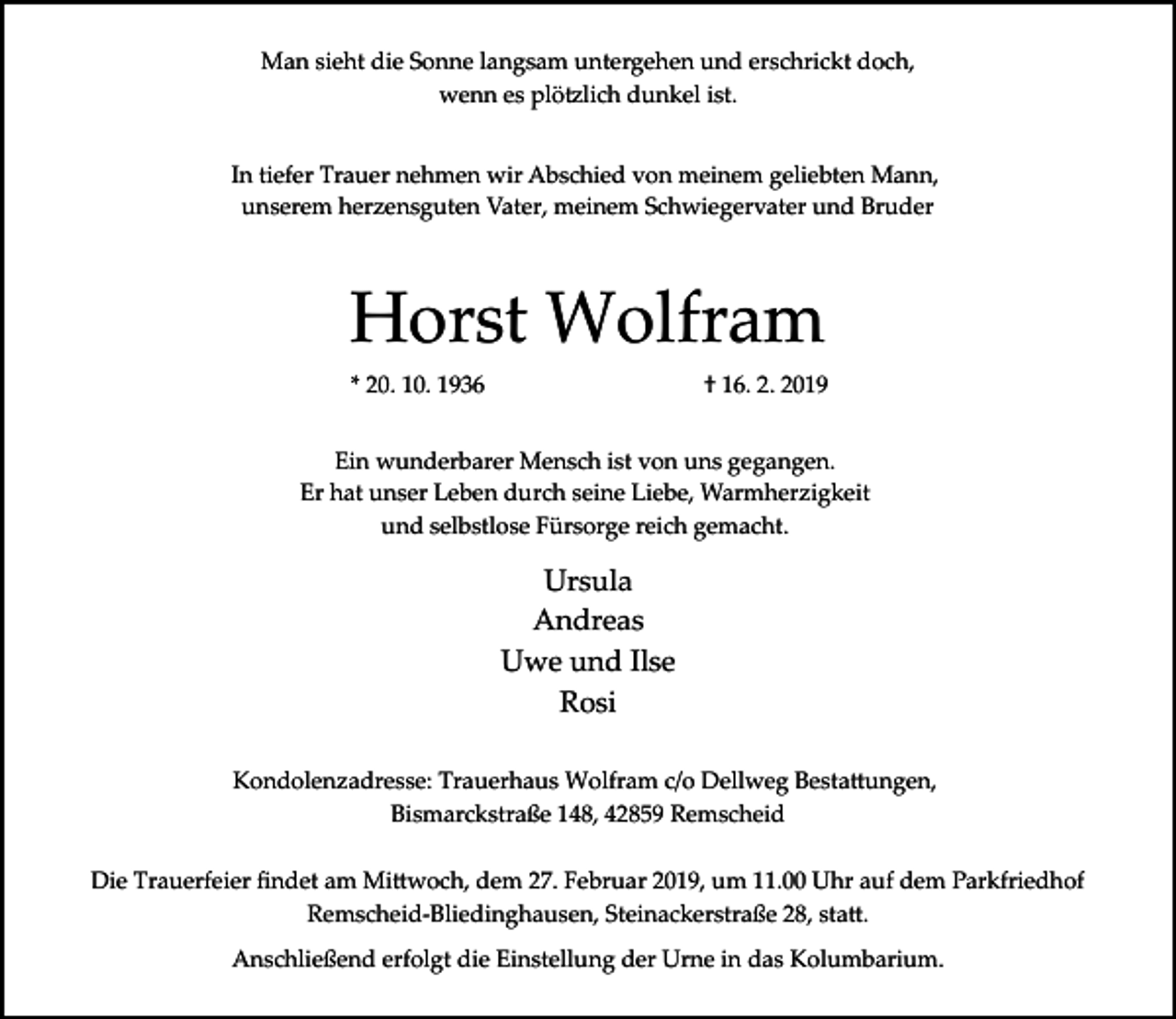 <p>Man sieht die Sonne langsam untergehen und erschrickt doch,<br />wenn es plö�lich dunkel ist.<br />In tiefer Trauer nehmen wir Abschied von meinem geliebten Mann,<br />unserem herzensguten Vater, meinem Schwiegervater und Bruder</p><p>Horst Wolfram<br />* 20. 10. 1936</p><p>† 16. 2. 2019</p><p>Ein wunderbarer Mensch ist von uns gegangen.<br />Er hat unser Leben durch seine Liebe, Warmherzigkeit<br />und selbstlose Fürsorge reich gemacht.</p><p>Ursula<br />Andreas<br />Uwe und Ilse<br />Rosi<br />Kondolenzadresse: Trauerhaus Wolfram c/o Dellweg Besta�ungen,<br />Bismarckstraße 148, 42859 Remscheid<br />Die Trauerfeier ﬁndet am Mi�woch, dem 27. Februar 2019, um 11.00 Uhr auf dem Parkfriedhof<br />Remscheid­Bliedinghausen, Steinackerstraße 28, sta�.<br />Anschließend erfolgt die Einstellung der Urne in das Kolumbarium.</p>