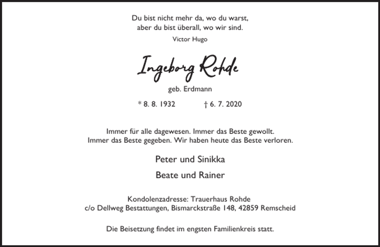 <p>Du bist nicht mehr da, wo du warst,<br />aber du bist überall, wo wir sind.<br />Victor Hugo</p><p>geb. Erdmann<br />* 8. 8. 1932</p><p>† 6. 7. 2020</p><p>Immer für alle dagewesen. Immer das Beste gewollt.<br />Immer das Beste gegeben. Wir haben heute das Beste verloren.</p><p>Peter und Sinikka<br />Beate und Rainer<br />Kondolenzadresse: Trauerhaus Rohde<br />c/o Dellweg Bestattungen, Bismarckstraße 148, 42859 Remscheid<br />Die Beisetzung findet im engsten Familienkreis statt.</p>