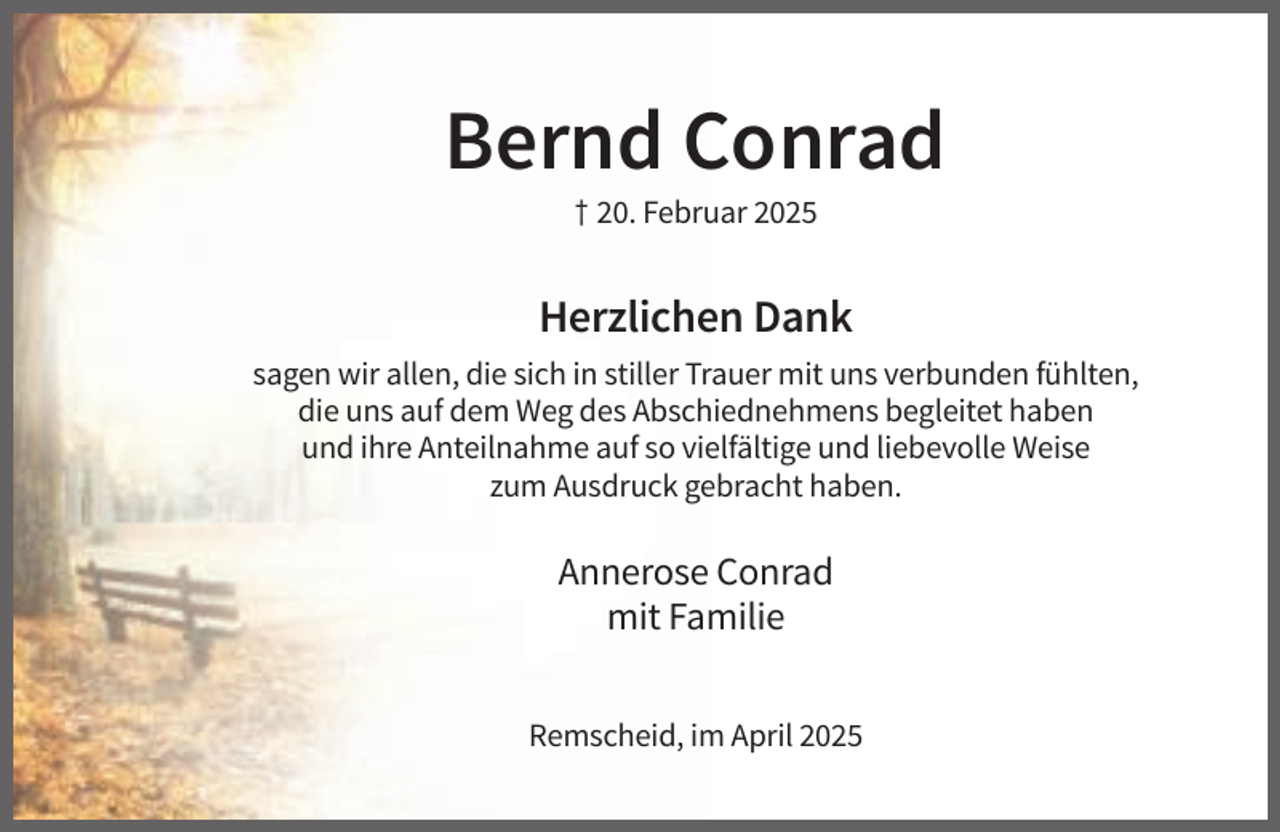 <p>Bernd Conrad<br />† 20. Februar 2025</p><p>Herzlichen Dank<br />sagen wir allen, die sich in stiller Trauer mit uns verbunden fühlten,<br />die uns auf dem Weg des Abschiednehmens begleitet haben<br />und ihre Anteilnahme auf so vielfältige und liebevolle Weise<br />zum Ausdruck gebracht haben.</p><p>Annerose Conrad<br />mit Familie<br />Remscheid, im April 2025</p>