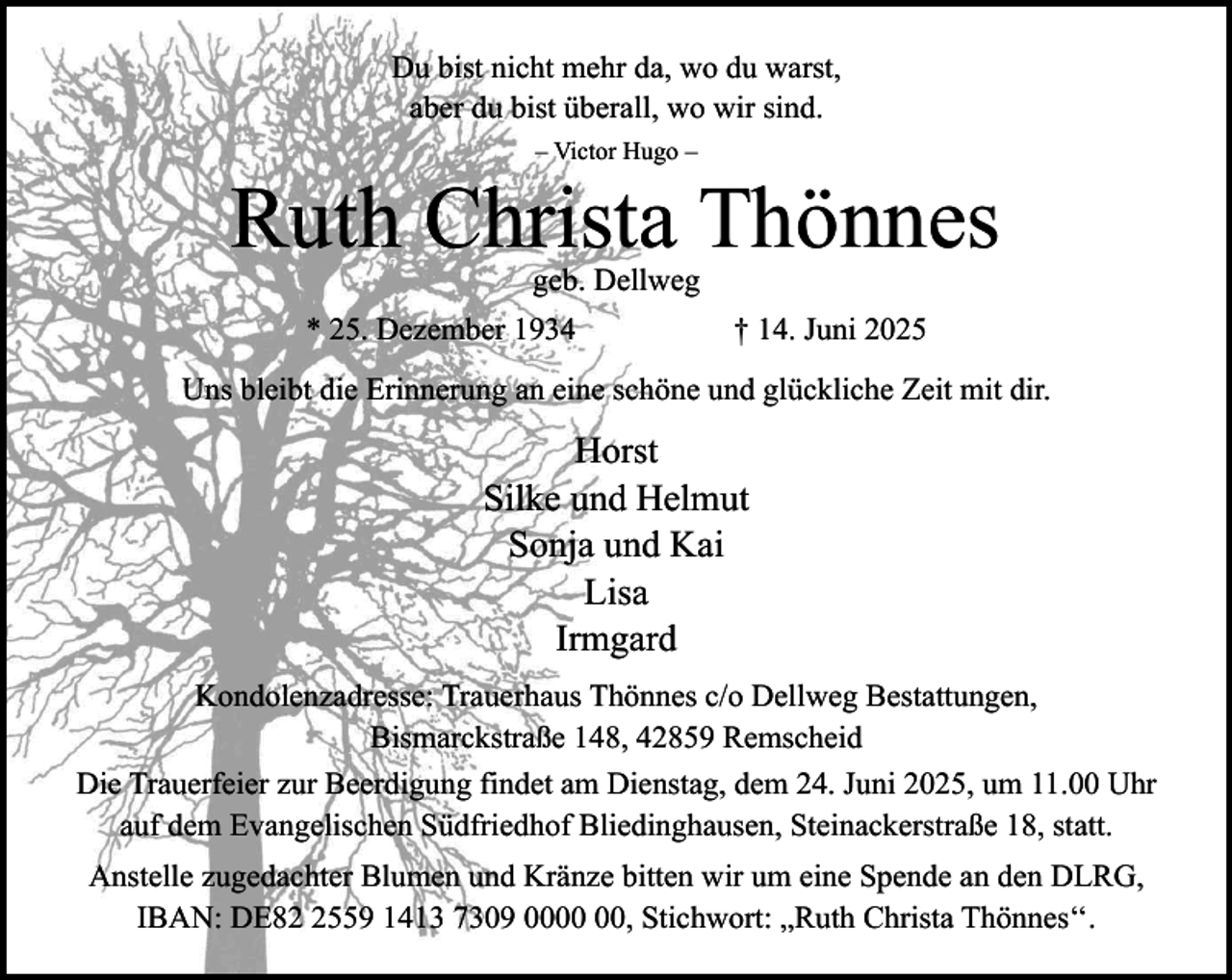 <p>Du bist nicht mehr da, wo du warst,<br />aber du bist überall, wo wir sind.<br />– Victor Hugo –</p><p>Ruth Christa Thönnes<br />geb. Dellweg</p><p>* 25. Dezember 1934</p><p>† 14. Juni 2025</p><p>Uns bleibt die Erinnerung an eine schöne und glückliche Zeit mit dir.</p><p>Horst<br />Silke und Helmut<br />Sonja und Kai<br />Lisa<br />Irmgard<br />Kondolenzadresse: Trauerhaus Thönnes c/o Dellweg Bestattungen,<br />Bismarckstraße 148, 42859 Remscheid<br />Die Trauerfeier zur Beerdigung findet am Dienstag, dem 24. Juni 2025, um 11.00 Uhr<br />auf dem Evangelischen Südfriedhof Bliedinghausen, Steinackerstraße 18, statt.<br />Anstelle zugedachter Blumen und Kränze bitten wir um eine Spende an den DLRG,<br />IBAN: DE8559 1413 7309 00, Stichwort: „Ruth Christa Thönnes‘‘.</p>