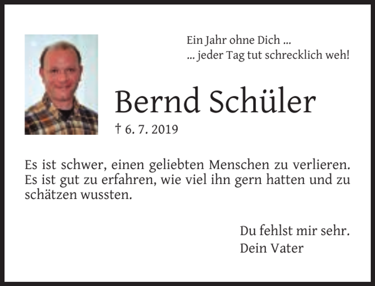 <p>Ein Jahr ohne Dich …<br />… jeder Tag tut schrecklich weh!</p><p>Bernd Schüler</p><p>† 6. 7. 2019</p><p>Es ist schwer, einen geliebten Menschen zu verlieren.<br />Es ist gut zu erfahren, wie viel ihn gern hatten und zu<br />schätzen wussten.<br />Du fehlst mir sehr.<br />Dein Vater</p>