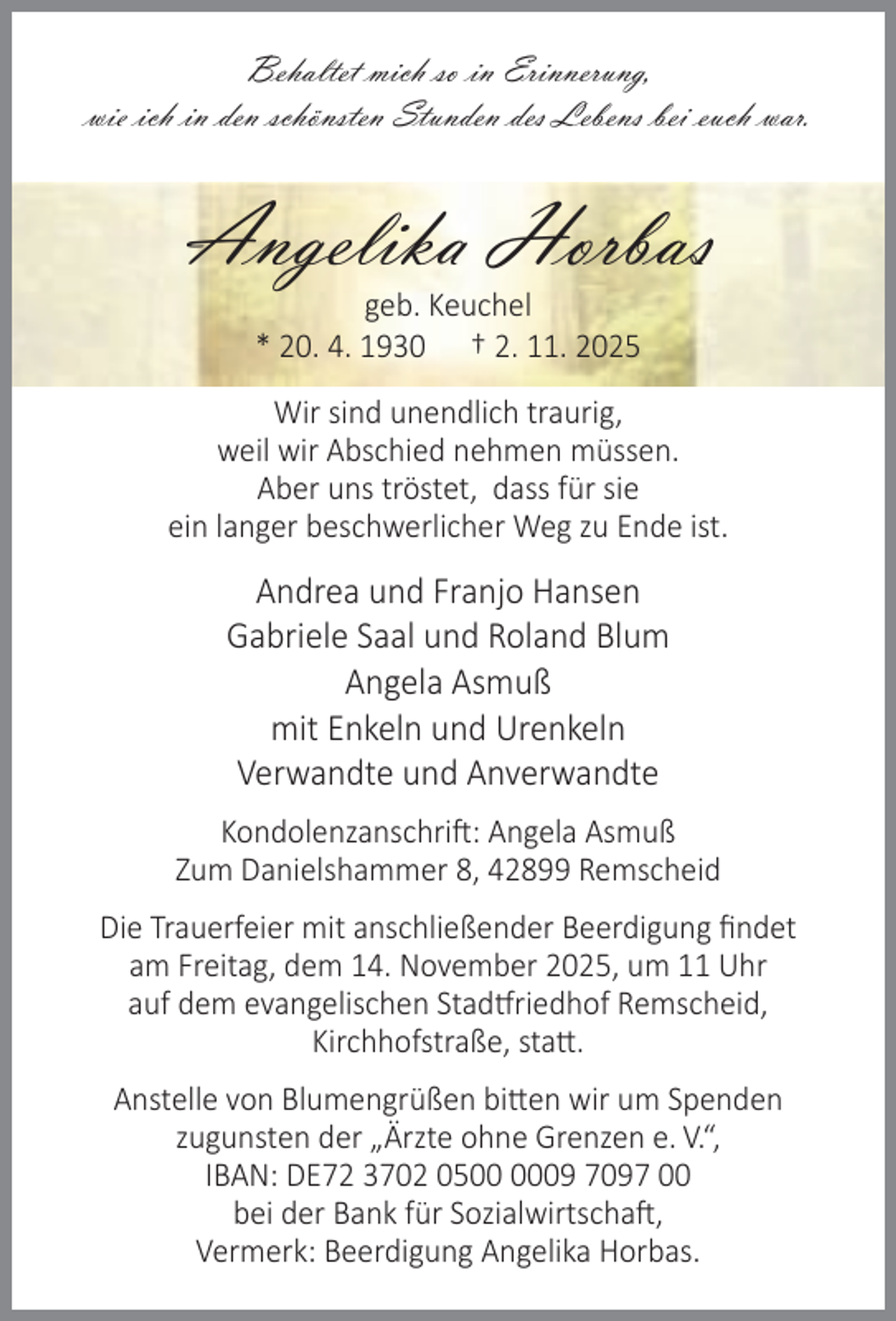 <p>Behaltet mich so in Erinnerung,<br />wie ich in den schönsten Stunden des Lebens bei euch war.</p><p>Angelika Horbas<br />geb. Keuchel<br />* 20. 4. 1930 † 2. 11. 2025</p><p>Wir sind unendlich traurig,<br />weil wir Abschied nehmen müssen.<br />Aber uns tröstet, dass für sie<br />ein langer beschwerlicher Weg zu Ende ist.</p><p>Andrea und Franjo Hansen<br />Gabriele Saal und Roland Blum<br />Angela Asmuß<br />mit Enkeln und Urenkeln<br />Verwandte und Anverwandte<br />Kondolenzanschri : Angela Asmuß<br />Zum Danielshammer 8, 42899 Remscheid<br />Die Trauerfeier mit anschließender Beerdigung ﬁndet<br />am Freitag, dem 14. November 2025, um 11 Uhr<br />auf dem evangelischen Stad riedhof Remscheid,<br />Kirchhofstraße, sta .<br />Anstelle von Blumengrüßen bi en wir um Spenden<br />zugunsten der „Ärzte ohne Grenzen e. V.“,<br />IBAN: DE72 3702 0509 7097 00<br />bei der Bank für Sozialwirtscha ,<br />Vermerk: Beerdigung Angelika Horbas.</p>