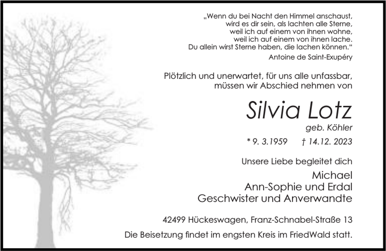 <p>„Wenn du bei Nacht den Himmel anschaust,<br />wird es dir sein, als lachten alle Sterne,<br />weil ich auf einem von ihnen wohne,<br />weil ich auf einem von ihnen lache.<br />Du allein wirst Sterne haben, die lachen können.“<br />Antoine de Saint-Exupéry</p><p>Plötzlich und unerwartet, für uns alle unfassbar,<br />müssen wir Abschied nehmen von</p><p>Silvia Lotz</p><p>geb. Köhler</p><p>* 9. 3.1959</p><p>† 14.12. 2023</p><p>Unsere Liebe begleitet dich</p><p>Michael<br />Ann-Sophie und Erdal<br />Geschwister und Anverwandte<br />42499 Hückeswagen, Franz-Schnabel-Straße 13<br />Die Beisetzung ndet im engsten Kreis im FriedWald statt.</p>