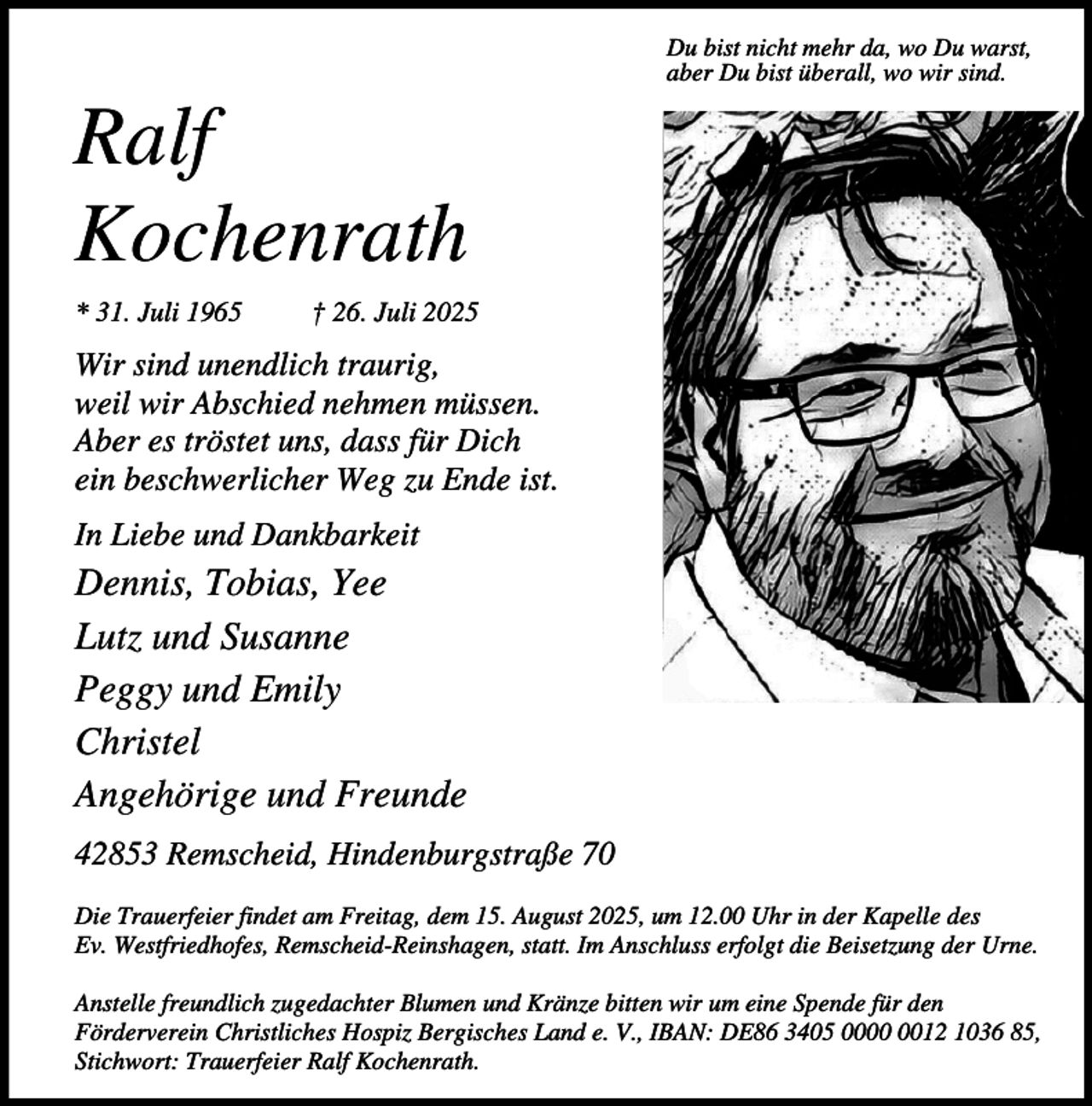 <p>Ralf<br />Kochenrath<br />* 31. Juli 1965</p><p>Du bist nicht mehr da, wo Du warst,<br />aber Du bist überall, wo wir sind.</p><p>† 26. Juli 2025</p><p>Wir sind unendlich traurig,<br />weil wir Abschied nehmen müssen.<br />Aber es tröstet uns, dass für Dich<br />ein beschwerlicher Weg zu Ende ist.<br />In Liebe und Dankbarkeit</p><p>Dennis, Tobias, Yee<br />Lutz und Susanne<br />Peggy und Emily<br />Christel<br />Angehörige und Freunde<br />42853 Remscheid, Hindenburgstraße 70<br />Die Trauerfeier findet am Freitag, dem 15. August 2025, um 12.00 Uhr in der Kapelle des<br />Ev. Westfriedhofes, Remscheid-Reinshagen, statt. Im Anschluss erfolgt die Beisetzung der Urne.<br />Anstelle freundlich zugedachter Blumen und Kränze bitten wir um eine Spende für den<br />Förderverein Christliches Hospiz Bergisches Land e. V., IBAN: DE86 3405 0012 1036 85,<br />Stichwort: Trauerfeier Ralf Kochenrath.</p>