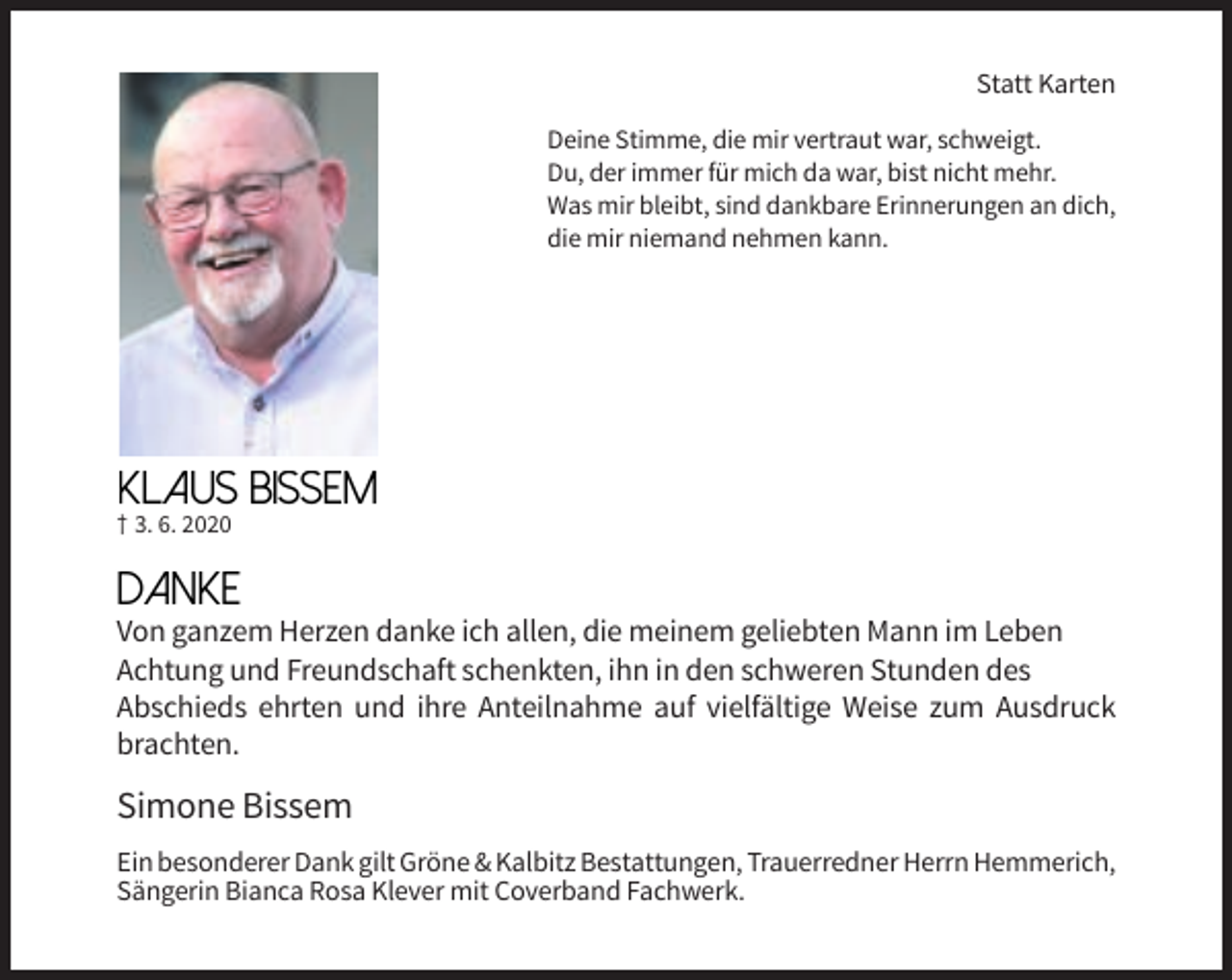 <p>Statt Karten<br />Deine Stimme, die mir vertraut war, schweigt.<br />Du, der immer für mich da war, bist nicht mehr.<br />Was mir bleibt, sind dankbare Erinnerungen an dich,<br />die mir niemand nehmen kann.</p><p>Klaus BISSEM</p><p>† 3. 6. 2020</p><p>Danke</p><p>Von ganzem Herzen danke ich allen, die meinem geliebten Mann im Leben<br />Achtung und Freundschaft schenkten, ihn in den schweren Stunden des<br />Abschieds ehrten und ihre Anteilnahme auf vielfältige Weise zum Ausdruck<br />brachten.</p><p>Simone Bissem<br />Ein besonderer Dank gilt Gröne &amp; Kalbitz Bestattungen, Trauerredner Herrn Hemmerich,<br />Sängerin Bianca Rosa Klever mit Coverband Fachwerk.</p>