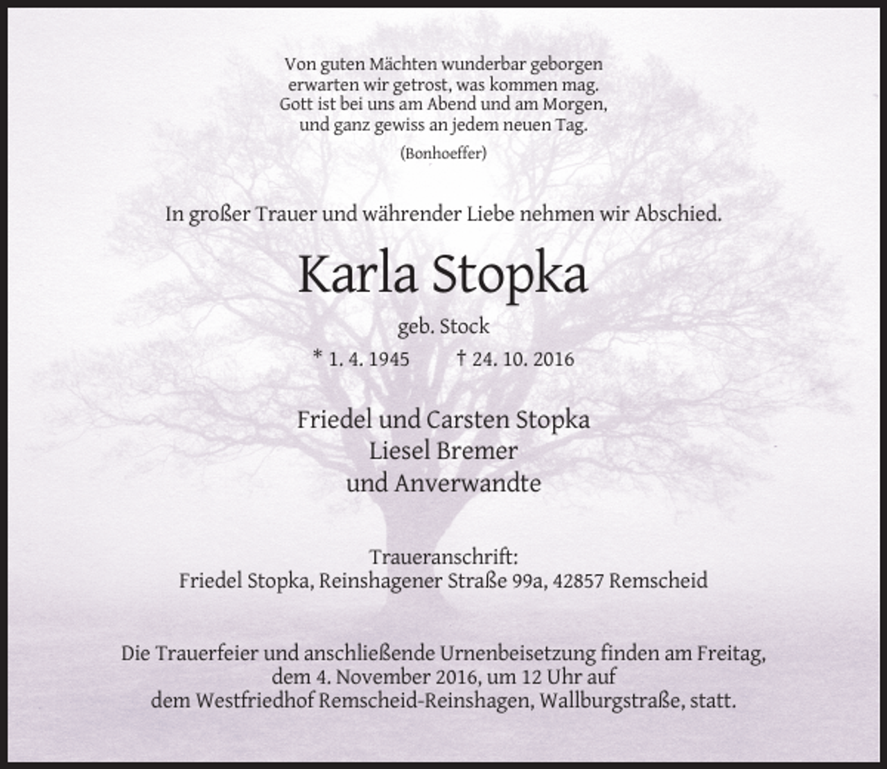 <p>Von guten Mächten wunderbar geborgen<br />erwarten wir getrost, was kommen mag.<br />Gott ist bei uns am Abend und am Morgen,<br />und ganz gewiss an jedem neuen Tag.<br />(Bonhoeffer)</p><p>In großer Trauer und währender Liebe nehmen wir Abschied.</p><p>Karla Stopka<br />geb. Stock<br />* 1. 4. 1945<br />† 24. 10. 2016</p><p>Friedel und Carsten Stopka<br />Liesel Bremer<br />und Anverwandte<br />Traueranschrift:<br />Friedel Stopka, Reinshagener Straße 99a, 42857 Remscheid</p><p>Die Trauerfeier und anschließende Urnenbeisetzung finden am Freitag,<br />dem 4. November 2016, um 12 Uhr auf<br />dem Westfriedhof Remscheid-Reinshagen, Wallburgstraße, statt.</p>