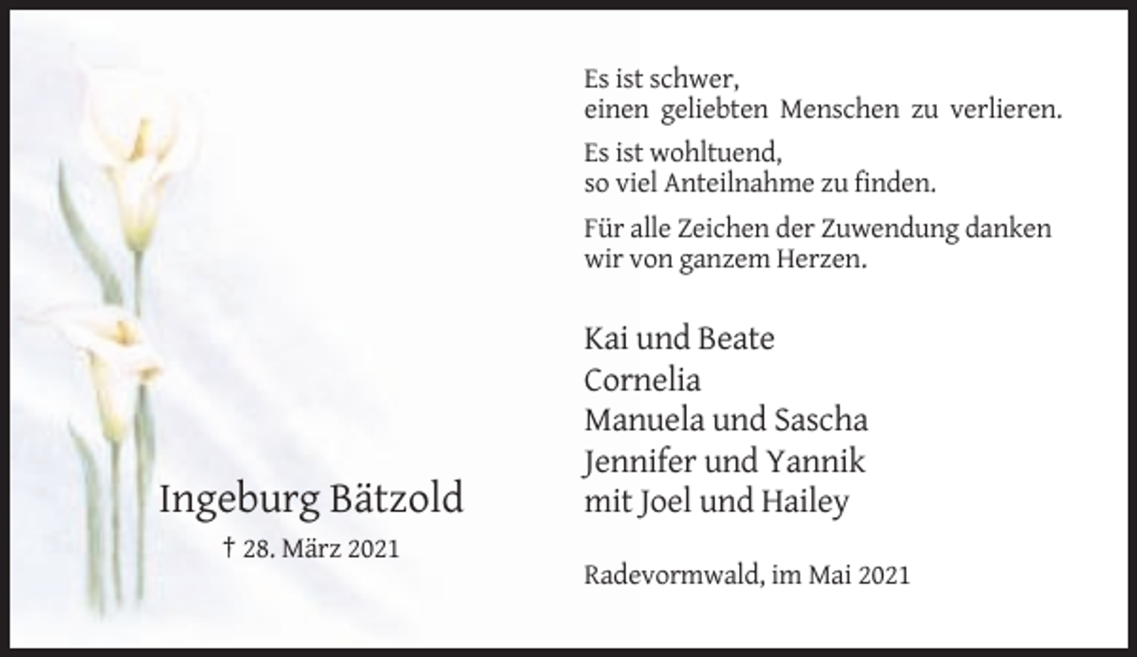 <p>Es ist schwer,<br />einen geliebten Menschen zu verlieren.<br />Es ist wohltuend,<br />so viel Anteilnahme zu finden.<br />Für alle Zeichen der Zuwendung danken<br />wir von ganzem Herzen.</p><p>Ingeburg Bätzold</p><p>Kai und Beate<br />Cornelia<br />Manuela und Sascha<br />Jennifer und Yannik<br />mit Joel und Hailey</p><p>† 28. März 2021<br />Radevormwald, im Mai 2021</p>