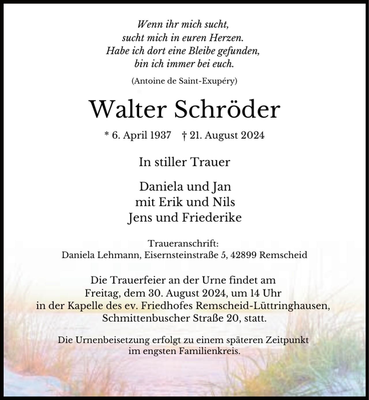 <p>Wenn ihr mich sucht,<br />sucht mich in euren Herzen.<br />Habe ich dort eine Bleibe gefunden,<br />bin ich immer bei euch.<br />(Antoine de Saint-Exupéry)</p><p>Walter Schröder<br />* 6. April 1937</p><p>† 21. August 2024</p><p>In stiller Trauer<br />Daniela und Jan<br />mit Erik und Nils<br />Jens und Friederike<br />Traueranschrift:<br />Daniela Lehmann, Eisernsteinstraße 5, 42899 Remscheid</p><p>Die Trauerfeier an der Urne findet am<br />Freitag, dem 30. August 2024, um 14 Uhr<br />in der Kapelle des ev. Friedhofes Remscheid-Lüttringhausen,<br />Schmittenbuscher Straße 20, statt.<br />Die Urnenbeisetzung erfolgt zu einem späteren Zeitpunkt<br />im engsten Familienkreis.</p>