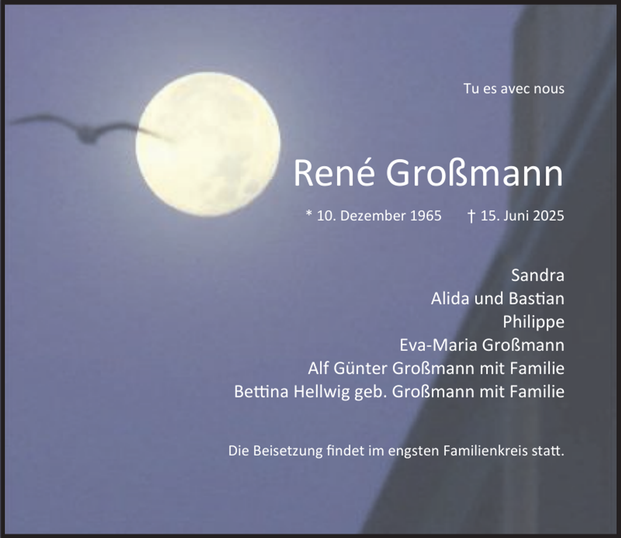 <p>Tu es avec nous</p><p>René Großmann<br />* 10. Dezember 1965</p><p>† 15. Juni 2025</p><p>Sandra<br />Alida und Bas an<br />Philippe<br />Eva-Maria Großmann<br />Alf Günter Großmann mit Familie<br />Be na Hellwig geb. Großmann mit Familie<br />Die Beisetzung ﬁndet im engsten Familienkreis sta .</p>