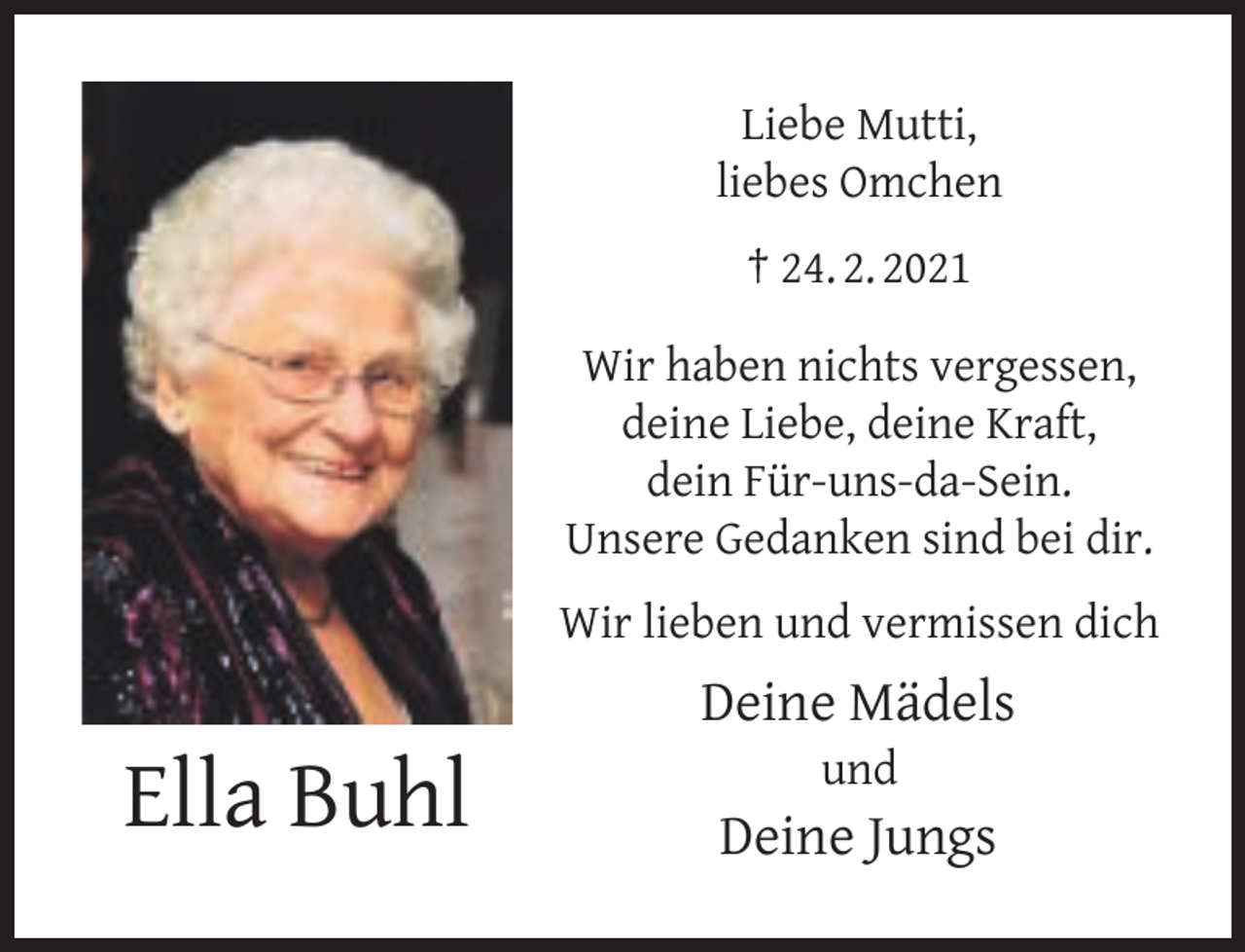 <p>Liebe Mutti,<br />liebes Omchen<br />† 24. 2. 2021<br />Wir haben nichts vergessen,<br />deine Liebe, deine Kraft,<br />dein Für-uns-da-Sein.<br />Unsere Gedanken sind bei dir.<br />Wir lieben und vermissen dich</p><p>Ella Buhl</p><p>Deine Mädels<br />und</p><p>Deine Jungs</p>