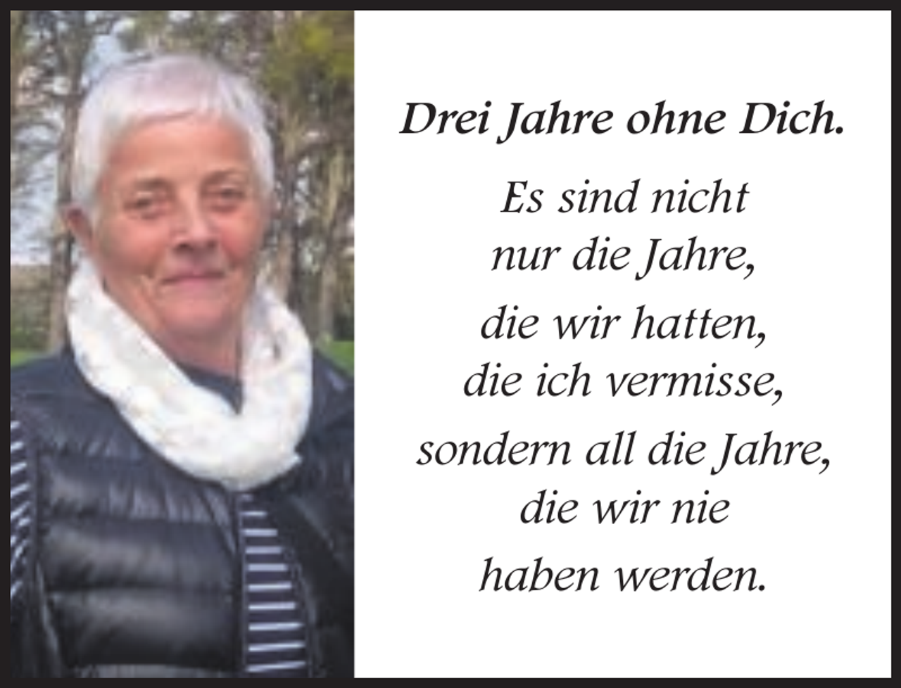 <p>Drei Jahre ohne Dich.<br />Es sind nicht<br />nur die Jahre,<br />die wir hatten,<br />die ich vermisse,<br />sondern all die Jahre,<br />die wir nie<br />haben werden.</p>