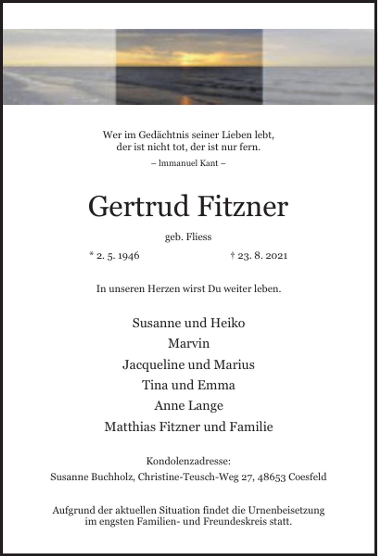 <p>Wer im Gedächtnis seiner Lieben lebt,<br />der ist nicht tot, der ist nur fern.<br />– lmmanuel Kant –</p><p>Gertrud Fitzner<br />geb. Fliess<br />* 2. 5. 1946</p><p>† 23. 8. 2021</p><p>In unseren Herzen wirst Du weiter leben.</p><p>Susanne und Heiko<br />Marvin<br />Jacqueline und Marius<br />Tina und Emma<br />Anne Lange<br />Matthias Fitzner und Familie<br />Kondolenzadresse:<br />Susanne Buchholz, Christine-Teusch-Weg 27, 48653 Coesfeld<br />Aufgrund der aktuellen Situation findet die Urnenbeisetzung<br />im engsten Familien- und Freundeskreis statt.</p>