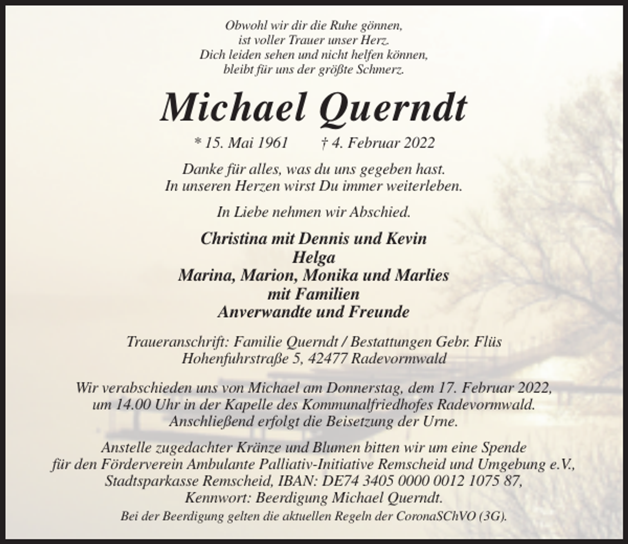 <p>Obwohl wir dir die Ruhe gönnen,<br />ist voller Trauer unser Herz.<br />Dich leiden sehen und nicht helfen können,<br />bleibt für uns der größte Schmerz.</p><p>Michael Querndt<br />* 15. Mai 1961</p><p>† 4. Februar 2022</p><p>Danke für alles, was du uns gegeben hast.<br />In unseren Herzen wirst Du immer weiterleben.<br />In Liebe nehmen wir Abschied.</p><p>Christina mit Dennis und Kevin<br />Helga<br />Marina, Marion, Monika und Marlies<br />mit Familien<br />Anverwandte und Freunde<br />Traueranschrift: Familie Querndt / Bestattungen Gebr. Flüs<br />Hohenfuhrstraße 5, 42477 Radevormwald<br />Wir verabschieden uns von Michael am Donnerstag, dem 17. Februar 2022,<br />um 14.00 Uhr in der Kapelle des Kommunalfriedhofes Radevormwald.<br />Anschließend erfolgt die Beisetzung der Urne.<br />Anstelle zugedachter Kränze und Blumen bitten wir um eine Spende<br />für den Förderverein Ambulante Palliativ-Initiative Remscheid und Umgebung e.V.,<br />Stadtsparkasse Remscheid, IBAN: DE74 3405 0012 1075 87,<br />Kennwort: Beerdigung Michael Querndt.<br />Bei der Beerdigung gelten die aktuellen Regeln der CoronaSChVO (3G).</p>