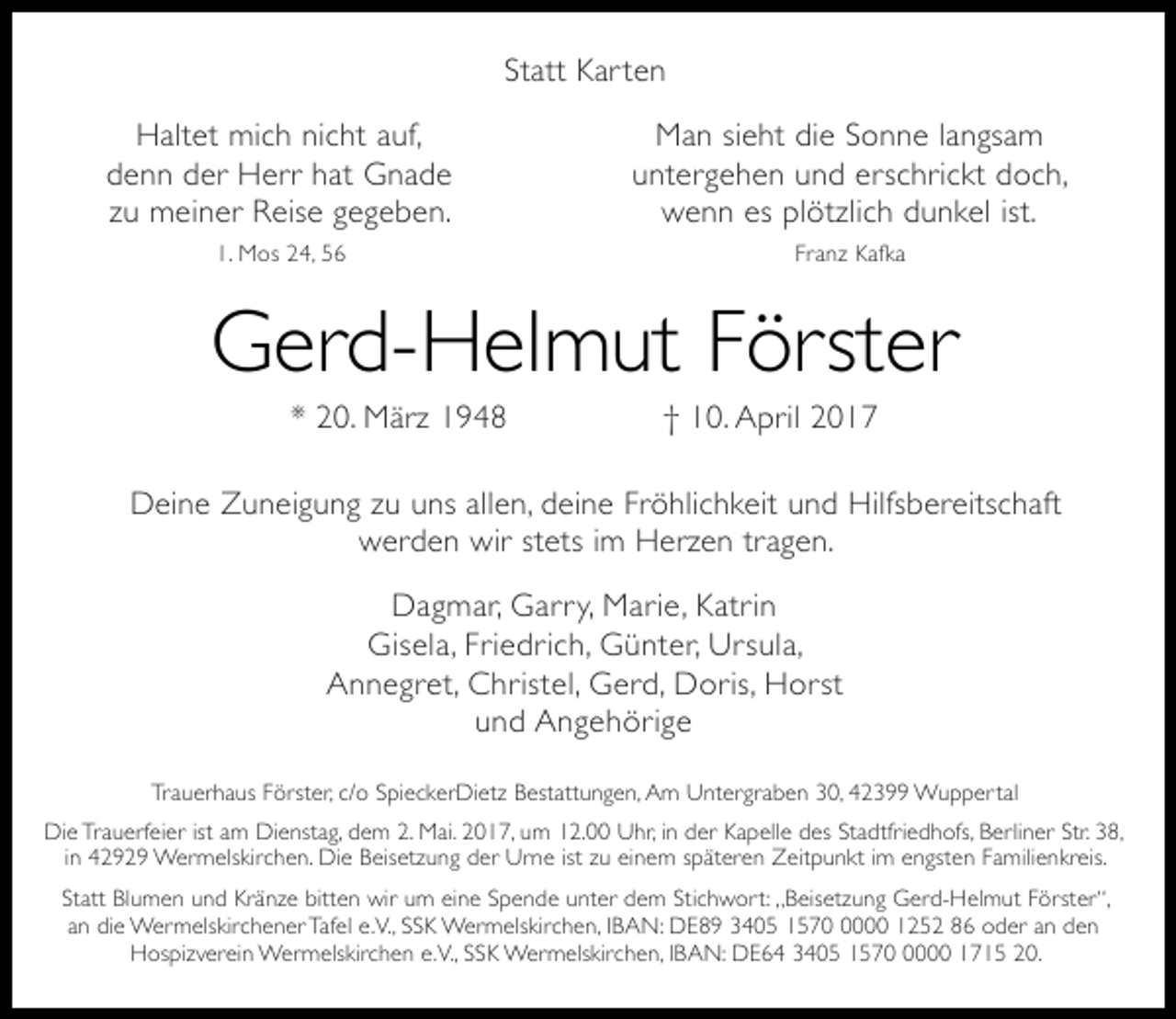 <p>Statt Kar ten<br />Haltet mich nicht auf,<br />denn der Herr hat Gnade<br />zu meiner Reise gegeben.</p><p>Man sieht die Sonne langsam<br />untergehen und erschrickt doch,<br />wenn es plötzlich dunkel ist.</p><p>1. Mos 24, 56</p><p>Franz Kafka</p><p>Gerd-Helmut Förster<br />* 20. März 1948</p><p>† 10. April 2017</p><p>Deine Zuneigung zu uns allen, deine Fröhlichkeit und Hilfsbereitschaft<br />werden wir stets im Herzen tragen.<br />Dagmar, Garr y, Marie, Katrin<br />Gisela, Friedrich, Günter, Ursula,<br />Annegret, Christel, Gerd, Doris, Horst<br />und Angehörige<br />Trauerhaus Förster, c/o SpieckerDietz Bestattungen, Am Untergraben 30, 42399 Wuppertal<br />Die Trauerfeier ist am Dienstag, dem 2. Mai. 2017, um 12.00 Uhr, in der Kapelle des Stadtfriedhofs, Berliner Str. 38,<br />in 42929 Wermelskirchen. Die Beisetzung der Urne ist zu einem späteren Zeitpunkt im engsten Familienkreis.<br />Statt Blumen und Kränze bitten wir um eine Spende unter dem Stichwort: „Beisetzung Gerd-Helmut Förster“,<br />an die Wermelskirchener Tafel e.V., SSK Wermelskirchen, IBAN: DE89 3405 157000 1252 86 oder an den<br />Hospizverein Wermelskirchen e.V., SSK Wermelskirchen, IBAN: DE64 3405 157000 1715 20.</p>