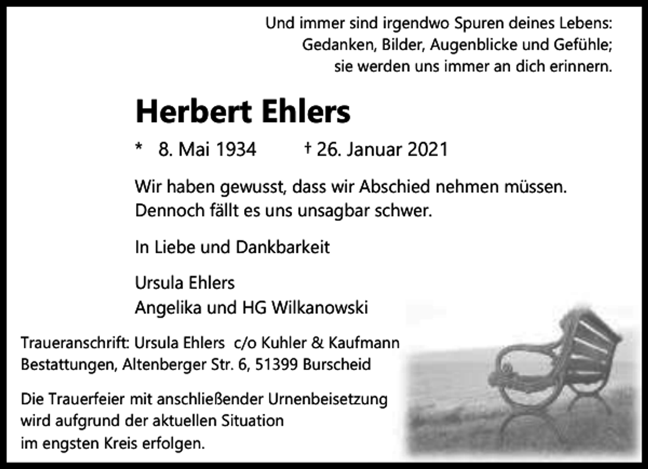 <p>Und immer sind irgendwo Spuren deines Lebens:<br />Gedanken, Bilder, Augenblicke und Gefühle;<br />sie werden uns immer an dich erinnern.</p><p>Herbert Ehlers<br />* 8. Mai 1934</p><p>† 26. Januar 2021</p><p>Wir haben gewusst, dass wir Abschied nehmen müssen.<br />Dennoch fällt es uns unsagbar schwer.<br />In Liebe und Dankbarkeit<br />Ursula Ehlers<br />Angelika und HG Wilkanowski<br />Traueranschrift: Ursula Ehlers c/o Kuhler &amp; Kaufmann<br />Bestattungen, Altenberger Str. 6, 51399 Burscheid<br />Die Trauerfeier mit anschließender Urnenbeisetzung<br />wird aufgrund der aktuellen Situation<br />im engsten Kreis erfolgen.</p>