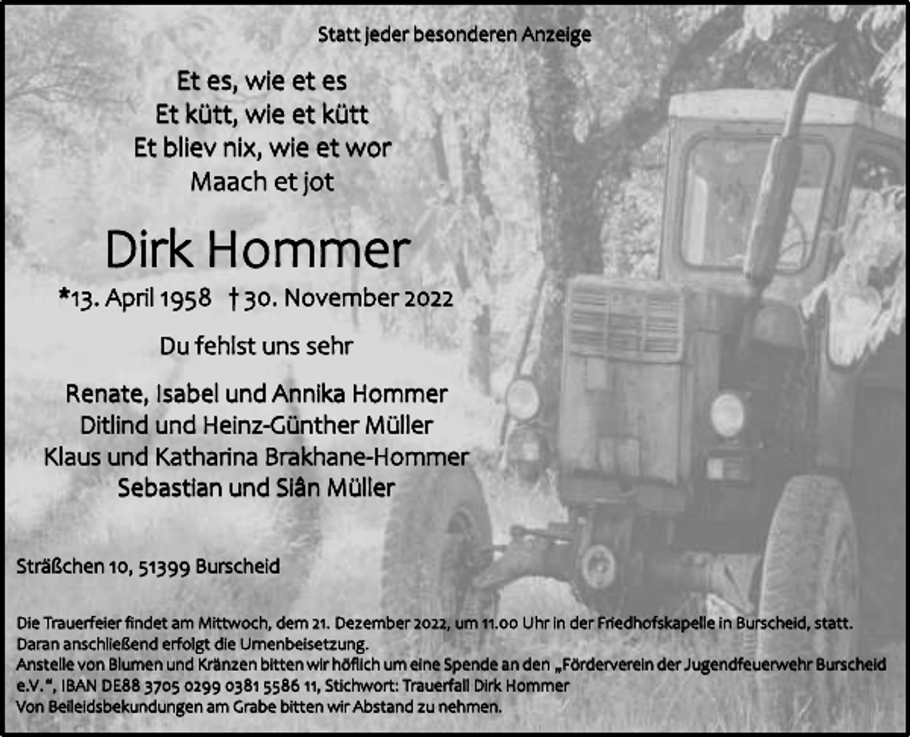 <p>Statt jeder besonderen Anzeige</p><p>Et es, wie et es<br />Et kütt, wie et kütt<br />Et bliev nix, wie et wor<br />Maach et jot</p><p>Dirk Hommer</p><p>*13. April 1958 † 30. November 2022<br />Du fehlst uns sehr<br />Renate, Isabel und Annika Hommer<br />Ditlind und Heinz-Günther Müller<br />Klaus und Katharina Brakhane-Hommer<br />Sebastian und Siân Müller<br />Sträßchen 10, 51399 Burscheid<br />Die Trauerfeier findet am Mittwoch, dem 21. Dezember 2022, um 11.00 Uhr in der Friedhofskapelle in Burscheid, statt.<br />Daran anschließend erfolgt die Urnenbeisetzung.<br />Anstelle von Blumen und Kränzen bitten wir höflich um eine Spende an den „Förderverein der Jugendfeuerwehr Burscheid<br />e.V .“, IBAN DE88 3705 0299 0381 5586 11, Stichwort: Trauerfall Dirk Hommer<br />Von Beileidsbekundungen am Grabe bitten wir Abstand zu nehmen.</p>