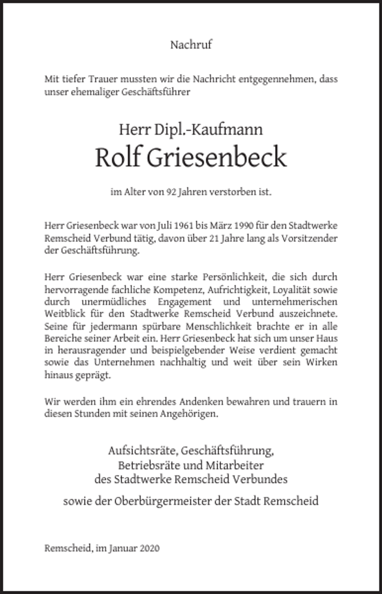 <p>Nachruf<br />Mit tiefer Trauer mussten wir die Nachricht entgegennehmen, dass<br />unser ehemaliger Geschäftsführer</p><p>Herr Dipl.-Kaufmann</p><p>Rolf Griesenbeck<br />im Alter von 92 Jahren verstorben ist.</p><p>Herr Griesenbeck war von Juli 1961 bis März 1990 für den Stadtwerke<br />Remscheid Verbund tätig, davon über 21 Jahre lang als Vorsitzender<br />der Geschäftsführung.<br />Herr Griesenbeck war eine starke Persönlichkeit, die sich durch<br />hervorragende fachliche Kompetenz, Aufrichtigkeit, Loyalität sowie<br />durch unermüdliches Engagement und unternehmerischen<br />Weitblick für den Stadtwerke Remscheid Verbund auszeichnete.<br />Seine für jedermann spürbare Menschlichkeit brachte er in alle<br />Bereiche seiner Arbeit ein. Herr Griesenbeck hat sich um unser Haus<br />in herausragender und beispielgebender Weise verdient gemacht<br />sowie das Unternehmen nachhaltig und weit über sein Wirken<br />hinaus geprägt.<br />Wir werden ihm ein ehrendes Andenken bewahren und trauern in<br />diesen Stunden mit seinen Angehörigen.</p><p>Aufsichtsräte, Geschäftsführung,<br />Betriebsräte und Mitarbeiter<br />des Stadtwerke Remscheid Verbundes<br />sowie der Oberbürgermeister der Stadt Remscheid</p><p>Remscheid, im Januar 2020</p>