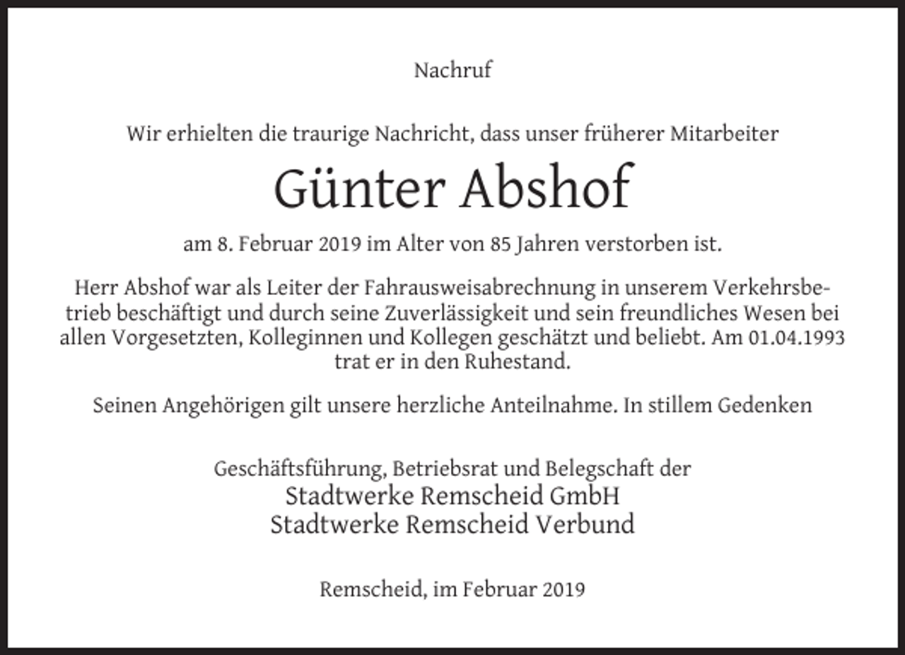 <p>Nachruf<br />Wir erhielten die traurige Nachricht, dass unser früherer Mitarbeiter</p><p>Günter Abshof<br />am 8. Februar 2019 im Alter von 85 Jahren verstorben ist.<br />Herr Abshof war als Leiter der Fahrausweisabrechnung in unserem Verkehrsbetrieb beschäftigt und durch seine Zuverlässigkeit und sein freundliches Wesen bei<br />allen Vorgesetzten, Kolleginnen und Kollegen geschätzt und beliebt. Am 01.04.1993<br />trat er in den Ruhestand.<br />Seinen Angehörigen gilt unsere herzliche Anteilnahme. In stillem Gedenken<br />Geschäftsführung, Betriebsrat und Belegschaft der</p><p>Stadtwerke Remscheid GmbH<br />Stadtwerke Remscheid Verbund<br />Remscheid, im Februar 2019</p>