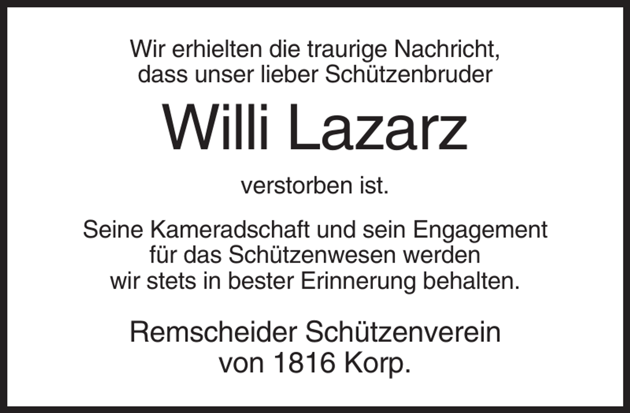 <p>Wir erhielten die traurige Nachricht,<br />dass unser lieber Schützenbruder</p><p>Willi Lazarz<br />verstorben ist.<br />Seine Kameradschaft und sein Engagement<br />für das Schützenwesen werden<br />wir stets in bester Erinnerung behalten.</p><p>Remscheider Schützenverein<br />von 1816 Korp.</p>
