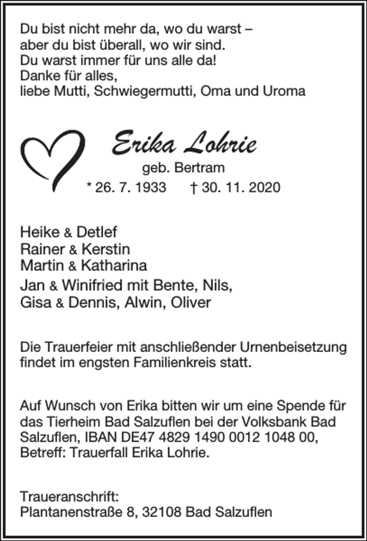 <p>Du bist nicht mehr da, wo du warst –<br />aber du bist überall, wo wir sind.<br />Du warst immer für uns alle da!<br />Danke für alles,<br />liebe Mutti, Schwiegermutti, Oma und Uroma</p><p>Erika Lohrie</p><p>geb. Bertram<br />* 26. 7. 1933<br />† 30. 11. 2020</p><p>Heike &amp; Detlef<br />Rainer &amp; Kerstin<br />Martin &amp; Katharina<br />Jan &amp; Winifried mit Bente, Nils,<br />Gisa &amp; Dennis, Alwin, Oliver<br />Die Trauerfeier mit anschließender Urnenbeisetzung<br />ﬁndet im engsten Familienkreis statt.<br />Auf Wunsch von Erika bitten wir um eine Spende für<br />das Tierheim Bad Salzuﬂen bei der Volksbank Bad<br />Salzuﬂen, IBAN DE47 4829 149012 1048 00,<br />Betreff: Trauerfall Erika Lohrie.<br />Traueranschrift:<br />Plantanenstraße 8, 32108 Bad Salzuﬂen</p>