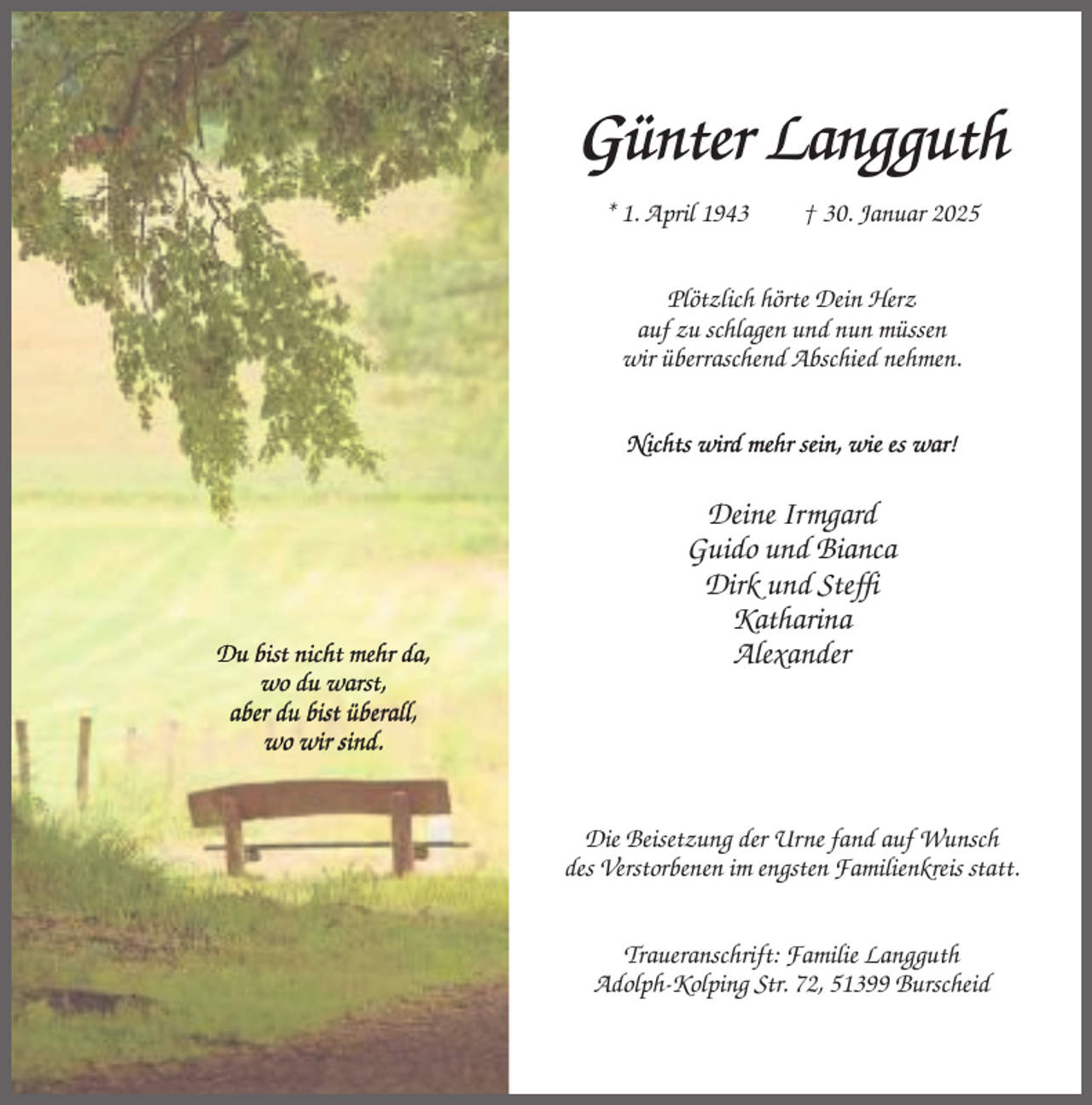 <p>Günter Langguth<br />* 1. April 1943</p><p>† 30. Januar 2025</p><p>Plötzlich hörte Dein Herz<br />auf zu schlagen und nun müssen<br />wir überraschend Abschied nehmen.<br />Nichts wird mehr sein, wie es war!</p><p>Du bist nicht mehr da,<br />wo du warst,<br />aber du bist überall,<br />wo wir sind.</p><p>Deine Irmgard<br />Guido und Bianca<br />Dirk und Steffi<br />Katharina<br />Alexander</p><p>Die Beisetzung der Urne fand auf Wunsch<br />des Verstorbenen im engsten Familienkreis statt.<br />Traueranschrift: Familie Langguth<br />Adolph-Kolping Str. 72, 51399 Burscheid</p>