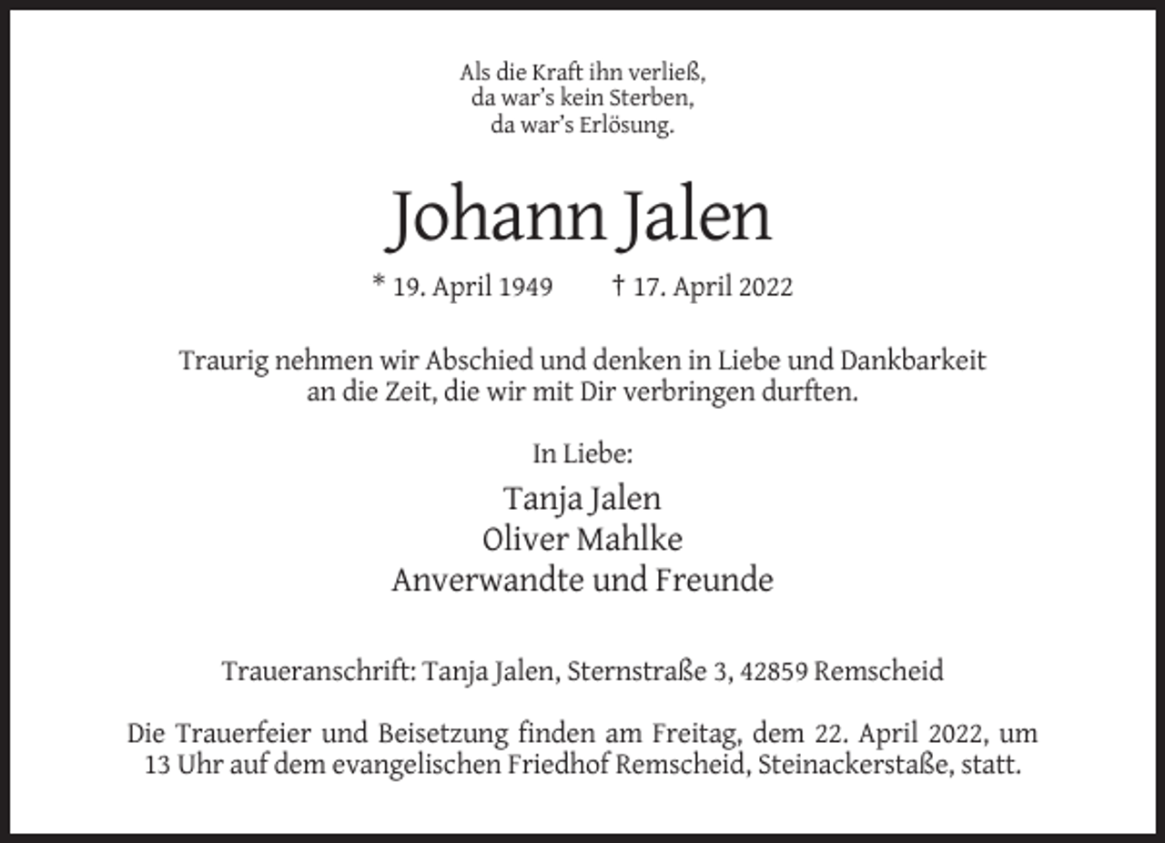 <p>Als die Kraft ihn verließ,<br />da war’s kein Sterben,<br />da war’s Erlösung.</p><p>Johann Jalen<br />* 19. April 1949</p><p>† 17. April 2022</p><p>Traurig nehmen wir Abschied und denken in Liebe und Dankbarkeit<br />an die Zeit, die wir mit Dir verbringen durften.<br />In Liebe:</p><p>Tanja Jalen<br />Oliver Mahlke<br />Anverwandte und Freunde<br />Traueranschrift: Tanja Jalen, Sternstraße 3, 42859 Remscheid<br />Die Trauerfeier und Beisetzung finden am Freitag, dem 22. April 2022, um<br />13 Uhr auf dem evangelischen Friedhof Remscheid, Steinackerstaße, statt.</p>