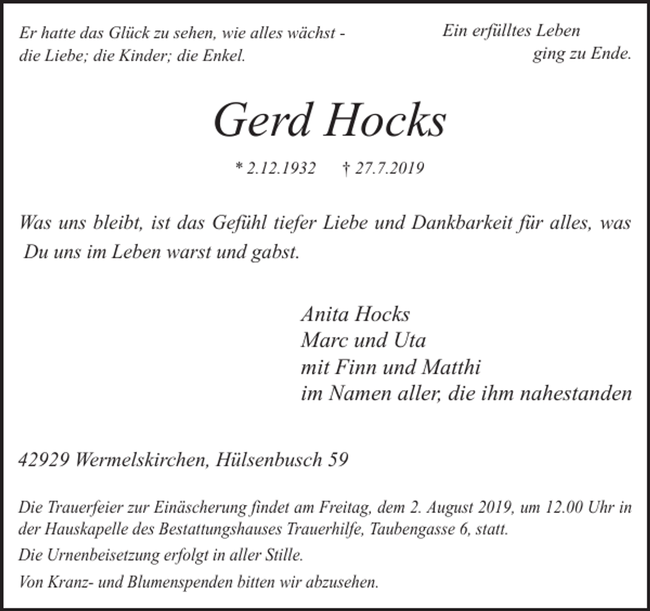 <p>Er hatte das Glück zu sehen, wie alles wächst die Liebe; die Kinder; die Enkel.</p><p>Ein erfülltes Leben<br />ging zu Ende.</p><p>Gerd Hocks<br />* 2.12.1932</p><p>† 27.7.2019</p><p>Was uns bleibt, ist das Gefühl tiefer Liebe und Dankbarkeit für alles, was<br />Du uns im Leben warst und gabst.</p><p>Anita Hocks<br />Marc und Uta<br />mit Finn und Matthi<br />im Namen aller, die ihm nahestanden<br />42929 Wermelskirchen, Hülsenbusch 59<br />Die Trauerfeier zur Einäscherung findet am Freitag, dem 2. August 2019, um 12.00 Uhr in<br />der Hauskapelle des Bestattungshauses Trauerhilfe, Taubengasse 6, statt.<br />Die Urnenbeisetzung erfolgt in aller Stille.<br />Von Kranz- und Blumenspenden bitten wir abzusehen.</p>