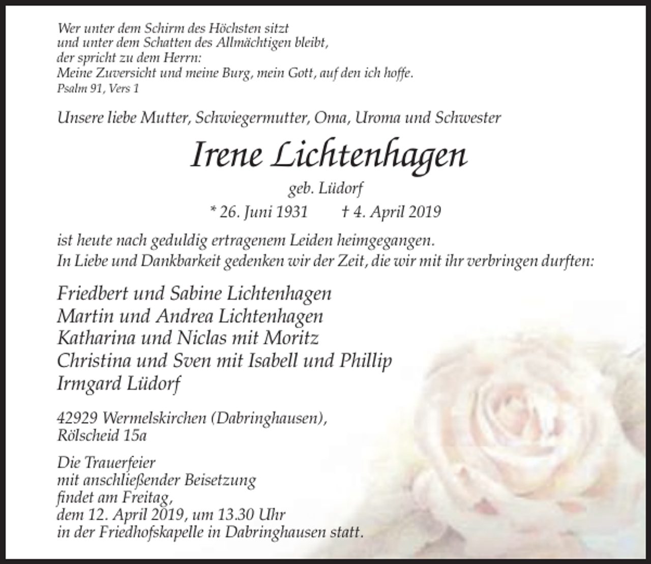 <p>Wer unter dem Schirm des Höchsten sitzt<br />und unter dem Schatten des Allmächtigen bleibt,<br />der spricht zu dem Herrn:<br />Meine Zuversicht und meine Burg, mein Gott, auf den ich hoffe.<br />Psalm 91, Vers 1</p><p>Unsere liebe Mutter, Schwiegermutter, Oma, Uroma und Schwester</p><p>Irene Lichtenhagen<br />geb. Lüdorf<br />* 26. Juni 1931<br />† 4. April 2019<br />ist heute nach geduldig ertragenem Leiden heimgegangen.<br />In Liebe und Dankbarkeit gedenken wir der Zeit, die wir mit ihr verbringen durften:</p><p>Friedbert und Sabine Lichtenhagen<br />Martin und Andrea Lichtenhagen<br />Katharina und Niclas mit Moritz<br />Christina und Sven mit Isabell und Phillip<br />Irmgard Lüdorf<br />42929 Wermelskirchen (Dabringhausen),<br />Rölscheid 15a<br />Die Trauerfeier<br />mit anschließender Beisetzung<br />findet am Freitag,<br />dem 12. April 2019, um 13.30 Uhr<br />in der Friedhofskapelle in Dabringhausen statt.</p>