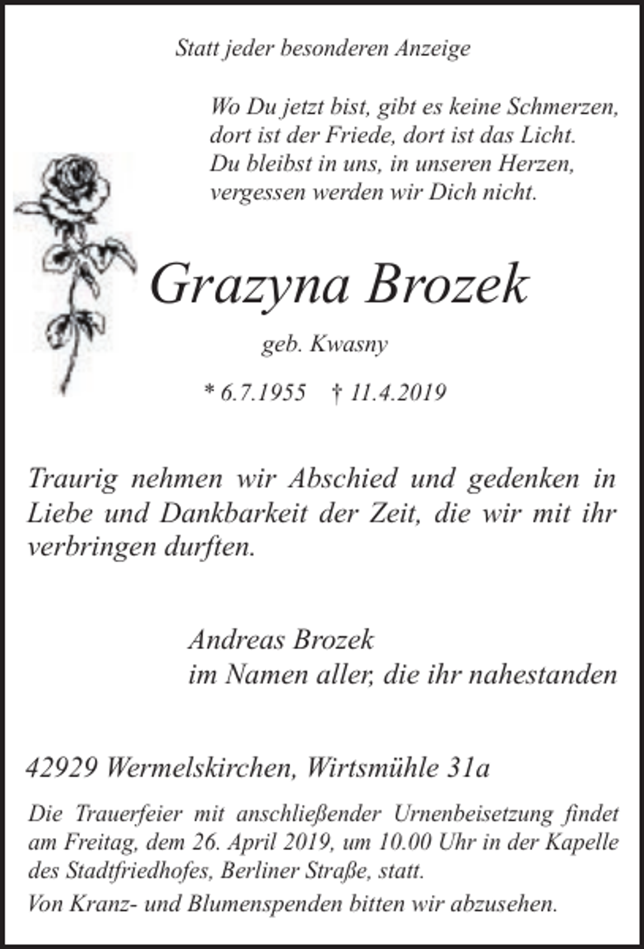 <p>Statt jeder besonderen Anzeige</p><p>Wo Du jetzt bist, gibt es keine Schmerzen,<br />dort ist der Friede, dort ist das Licht.<br />Du bleibst in uns, in unseren Herzen,<br />vergessen werden wir Dich nicht.</p><p>Grazyna Brozek<br />geb. Kwasny<br />* 6.7.1955 † 11.4.2019</p><p>Traurig nehmen wir Abschied und gedenken in<br />Liebe und Dankbarkeit der Zeit, die wir mit ihr<br />verbringen durften.<br />Andreas Brozek<br />im Namen aller, die ihr nahestanden<br />42929 Wermelskirchen, Wirtsmühle 31a<br />Die Trauerfeier mit anschließender Urnenbeisetzung findet<br />am Freitag, dem 26. April 2019, um 10.00 Uhr in der Kapelle<br />des Stadtfriedhofes, Berliner Straße, statt.<br />Von Kranz- und Blumenspenden bitten wir abzusehen.</p>