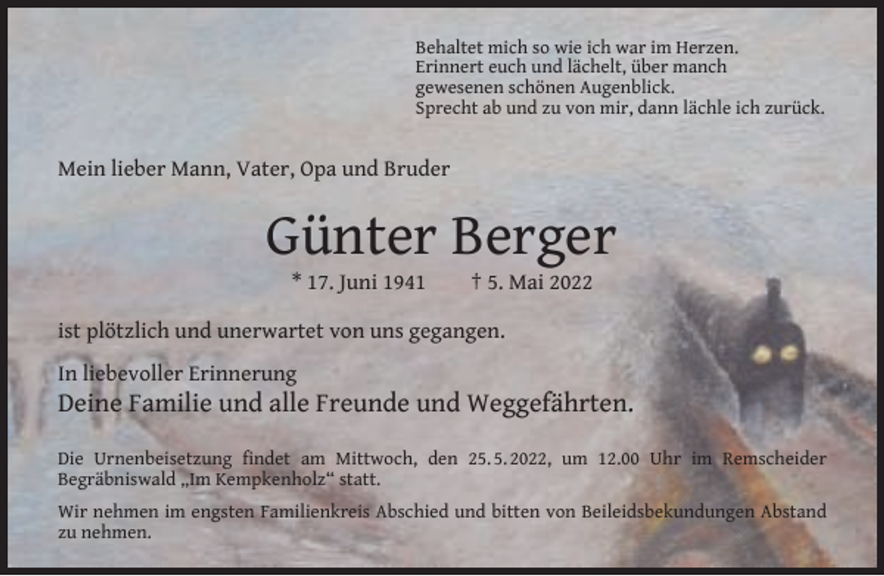 <p>Behaltet mich so wie ich war im Herzen.<br />Erinnert euch und lächelt, über manch<br />gewesenen schönen Augenblick.<br />Sprecht ab und zu von mir, dann lächle ich zurück.</p><p>Mein lieber Mann, Vater, Opa und Bruder</p><p>Günter Berger<br />* 17. Juni 1941</p><p>† 5. Mai 2022</p><p>ist plötzlich und unerwartet von uns gegangen.<br />In liebevoller Erinnerung</p><p>Deine Familie und alle Freunde und Weggefährten.</p><p>Die Urnenbeisetzung ﬁndet am Mittwoch, den 25. 5. 2022, um 12.00 Uhr im Remscheider<br />Begräbniswald „Im Kempkenholz“ statt.<br />Wir nehmen im engsten Familienkreis Abschied und bitten von Beileidsbekundungen Abstand<br />zu nehmen.</p>