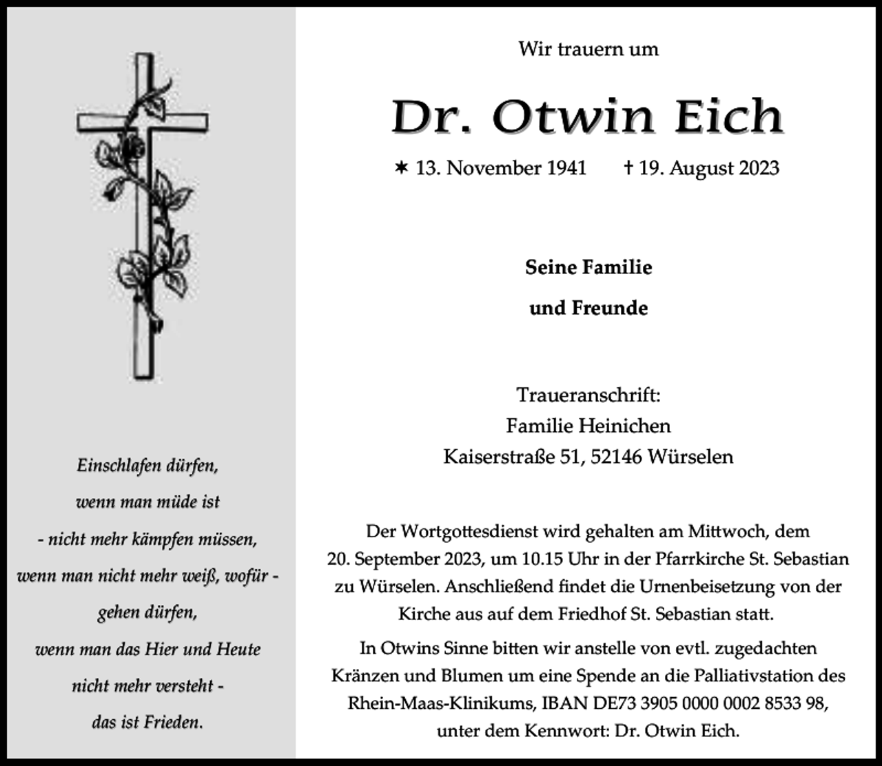<p>Wir trauern um</p><p>Dr. Otwin Eich<br /> 13. November 1941</p><p>† 19. August 2023</p><p>Seine Familie<br />und Freunde</p><p>Traueranschrift:<br />Familie Heinichen<br />Einschlafen dürfen,</p><p>Kaiserstraße 51, 52146 Würselen</p><p>wenn man müde ist<br />- nicht mehr kämpfen müssen,<br />wenn man nicht mehr weiß, wofür gehen dürfen,<br />wenn man das Hier und Heute<br />nicht mehr versteht das ist Frieden.</p><p>Der Wortgottesdienst wird gehalten am Mittwoch, dem<br />20. September 2023, um 10.15 Uhr in der Pfarrkirche St. Sebastian<br />zu Würselen. Anschließend findet die Urnenbeisetzung von der<br />Kirche aus auf dem Friedhof St. Sebastian statt.<br />In Otwins Sinne bitten wir anstelle von evtl. zugedachten<br />Kränzen und Blumen um eine Spende an die Palliativstation des<br />Rhein-Maas-Klinikums, IBAN DE7905 02 8533 98,<br />unter dem Kennwort: Dr. Otwin Eich.</p>