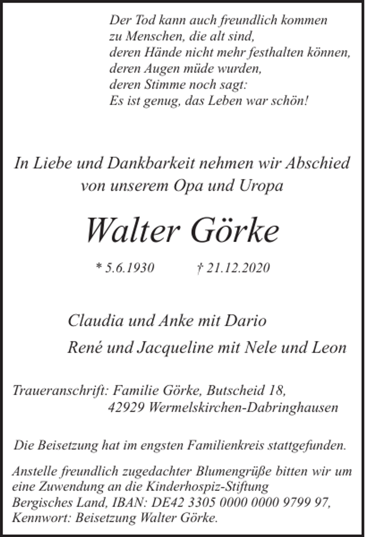 <p>Der Tod kann auch freundlich kommen<br />zu Menschen, die alt sind,<br />deren Hände nicht mehr festhalten können,<br />deren Augen müde wurden,<br />deren Stimme noch sagt:<br />Es ist genug, das Leben war schön!</p><p>In Liebe und Dankbarkeit nehmen wir Abschied<br />von unserem Opa und Uropa</p><p>Walter Görke<br />* 5.6.1930</p><p>† 21.12.2020</p><p>Claudia und Anke mit Dario<br />René und Jacqueline mit Nele und Leon<br />Traueranschrift: Familie Görke, Butscheid 18,<br />42929 Wermelskirchen-Dabringhausen<br />Die Beisetzung hat im engsten Familienkreis stattgefunden.<br />Anstelle freundlich zugedachter Blumengrüße bitten wir um<br />eine Zuwendung an die Kinderhospiz-Stiftung<br />Bergisches Land, IBAN: DE42 3305 9797,<br />Kennwort: Beisetzung Walter Görke.</p>