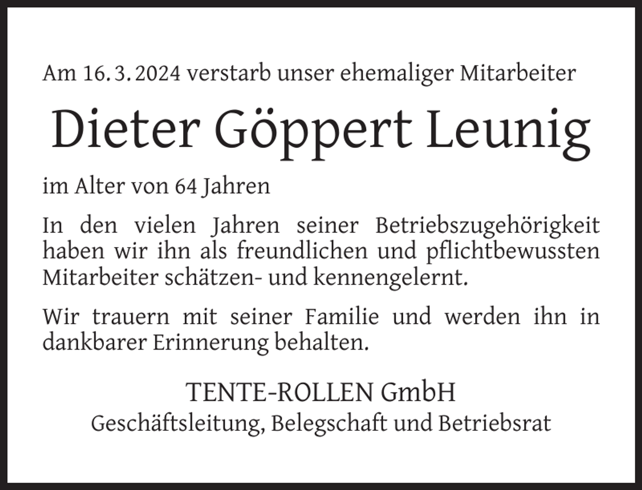 <p>Am 16. 3. 2024 verstarb unser ehemaliger Mitarbeiter</p><p>Dieter Göppert Leunig<br />im Alter von 64 Jahren<br />In den vielen Jahren seiner Betriebszugehörigkeit<br />haben wir ihn als freundlichen und pﬂichtbewussten<br />Mitarbeiter schätzen- und kennengelernt.<br />Wir trauern mit seiner Familie und werden ihn in<br />dankbarer Erinnerung behalten.</p><p>TENTE-ROLLEN GmbH</p><p>Geschäftsleitung, Belegschaft und Betriebsrat</p>