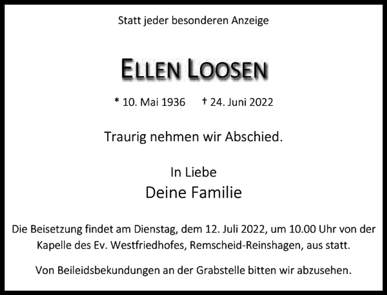 <p>Statt jeder besonderen Anzeige</p><p>ELLEN LOOSEN<br />* 10. Mai 1936</p><p>† 24. Juni 2022</p><p>Traurig nehmen wir Abschied.<br />In Liebe</p><p>Deine Familie<br />Die Beisetzung findet am Dienstag, dem 12. Juli 2022, um 10.00 Uhr von der<br />Kapelle des Ev. Westfriedhofes, Remscheid-Reinshagen, aus statt.<br />Von Beileidsbekundungen an der Grabstelle bitten wir abzusehen.</p>