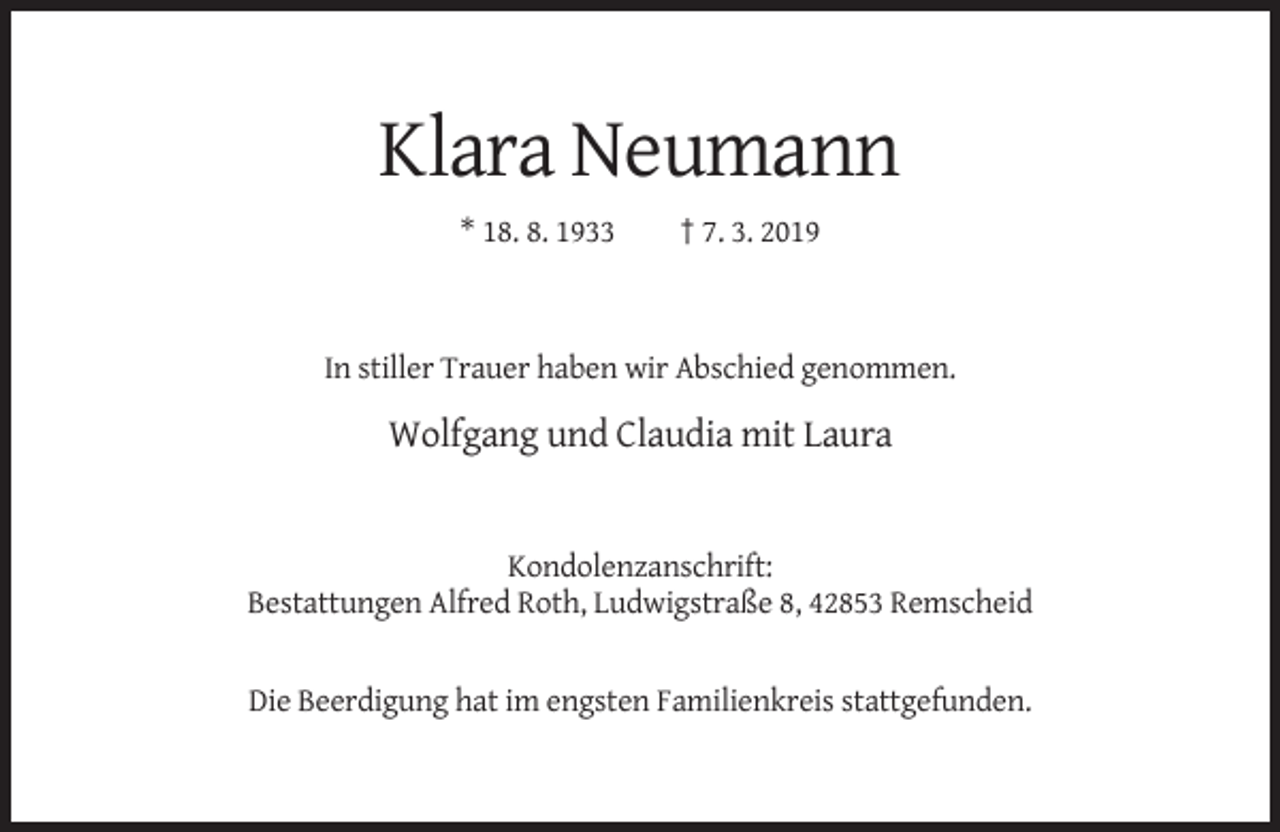 <p>Klara Neumann<br />* 18. 8. 1933</p><p>† 7. 3. 2019</p><p>In stiller Trauer haben wir Abschied genommen.</p><p>Wolfgang und Claudia mit Laura</p><p>Kondolenzanschrift:<br />Bestattungen Alfred Roth, Ludwigstraße 8, 42853 Remscheid</p><p>Die Beerdigung hat im engsten Familienkreis stattgefunden.</p>