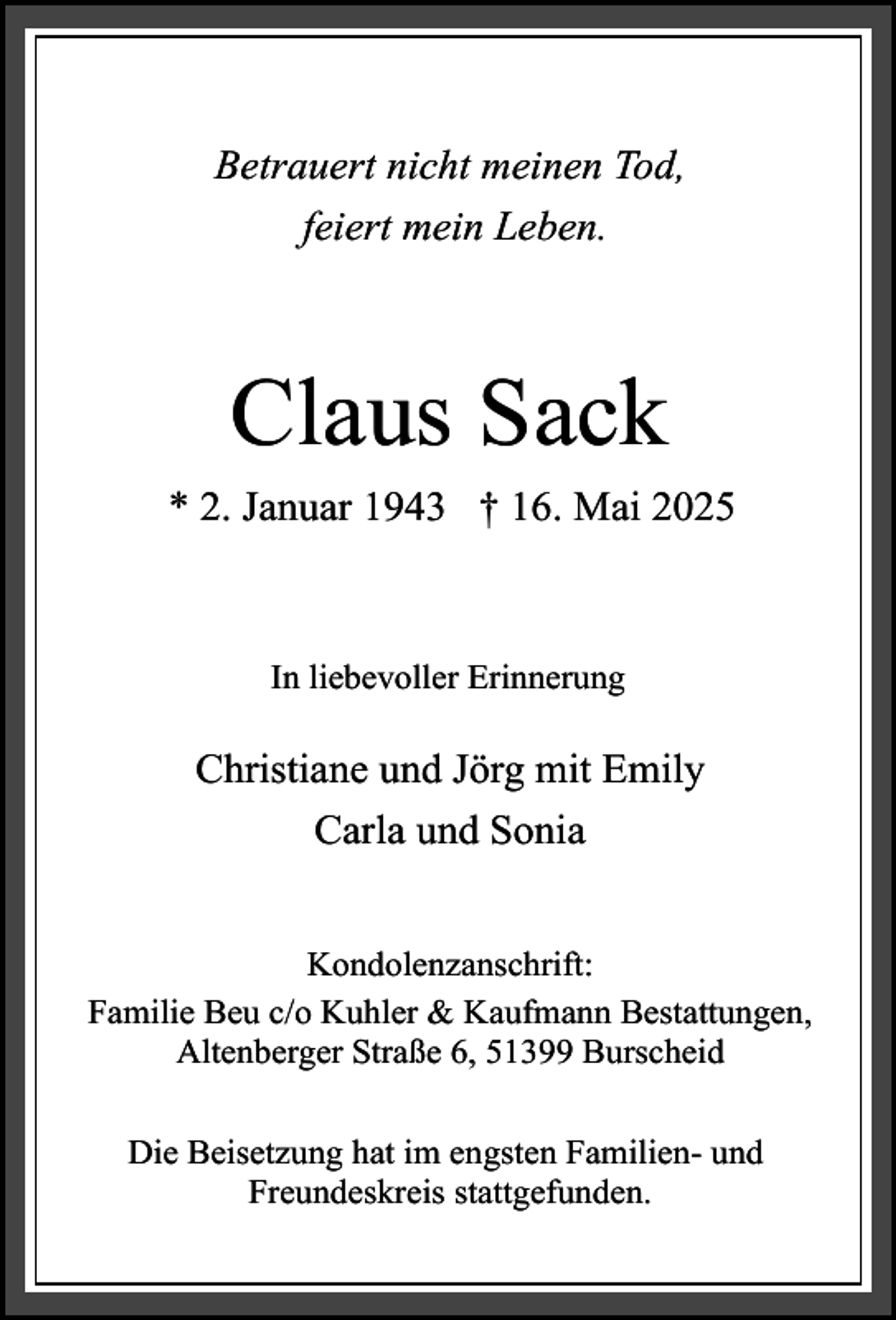<p>Betrauert nicht meinen Tod,<br />feiert mein Leben.</p><p>Claus Sack<br />* 2. Januar 1943 † 16. Mai 2025</p><p>In liebevoller Erinnerung</p><p>Christiane und Jörg mit Emily<br />Carla und Sonia<br />Kondolenzanschrift:<br />Familie Beu c/o Kuhler &amp; Kaufmann Bestattungen,<br />Altenberger Straße 6, 51399 Burscheid<br />Die Beisetzung hat im engsten Familien- und<br />Freundeskreis stattgefunden.</p>