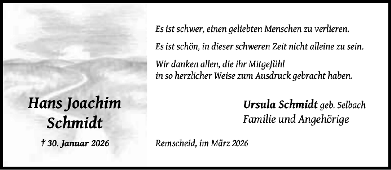 <p>Es ist schwer, einen geliebten Menschen zu verlieren.<br />Es ist schön, in dieser schweren Zeit nicht alleine zu sein.<br />Wir danken allen, die ihr Mitgefühl<br />in so herzlicher Weise zum Ausdruck gebracht haben.</p><p>Hans Joachim<br />Schmidt<br />† 30. Januar 2026</p><p>Ursula Schmidt geb. Selbach<br />Familie und Angehörige<br />Remscheid, im März 2026</p>