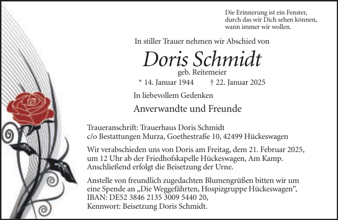 <p>Die Erinnerung ist ein Fenster,<br />durch das wir Dich sehen können,<br />wann immer wir wollen.</p><p>In stiller Trauer nehmen wir Abschied von</p><p>Doris Schmidt</p><p>geb. Reitemeier<br />* 14. Januar 1944<br />† 22. Januar 2025<br />In liebevollem Gedenken</p><p>Anverwandte und Freunde<br />Traueranschrift: Trauerhaus Doris Schmidt<br />c/o Bestattungen Murza, Goethestraße 10, 42499 Hückeswagen<br />Wir verabschieden uns von Doris am Freitag, dem 21. Februar 2025,<br />um 12 Uhr ab der Friedhofskapelle Hückeswagen, Am Kamp.<br />Anschließend erfolgt die Beisetzung der Urne.<br />Anstelle von freundlich zugedachten Blumengrüßen bitten wir um<br />eine Spende an „Die Weggefährten, Hospizgruppe Hückeswagen“,<br />IBAN: DE52 3846 2135 3009 5440 20,<br />Kennwort: Beisetzung Doris Schmidt.</p>