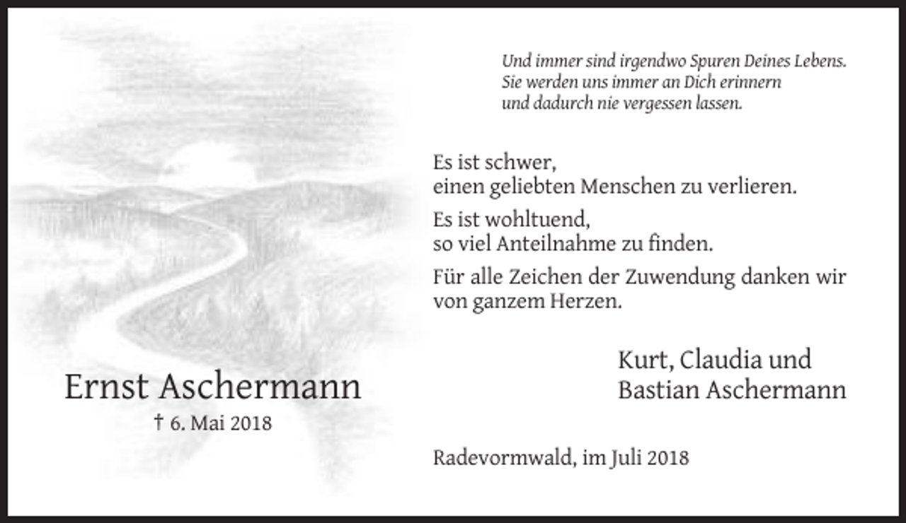 <p>Und immer sind irgendwo Spuren Deines Lebens.<br />Sie werden uns immer an Dich erinnern<br />und dadurch nie vergessen lassen.</p><p>Es ist schwer,<br />einen geliebten Menschen zu verlieren.<br />Es ist wohltuend,<br />so viel Anteilnahme zu finden.<br />Für alle Zeichen der Zuwendung danken wir<br />von ganzem Herzen.</p><p>Ernst Aschermann</p><p>Kurt, Claudia und<br />Bastian Aschermann</p><p>† 6. Mai 2018<br />Radevormwald, im Juli 2018</p>